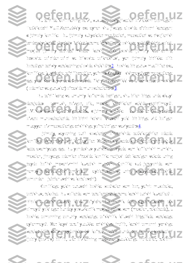 Bu ta’rifda konfliktning ba’zi, xususan, ruxiy jixatlari o’z aksini  topmagan.
Tadkikotchi   Yu.G.Zaprudskiy   esa   aynan   shu   jixatga   aloxida   e’tiborni   karatgan:
«Ijtimoiy   konflikt   -   bu   ijtimoiy   subyektlar   manfaatlari,   maqsadlari   va   rivojlanish
tendensiyalarida obyektiv farklar karama-karshilining oshkora yoki yashirin xolati,
mavjud   ijtimoiy   tartibga   nisbatan   karshi   turish   asosida   ijtimoiy   kuchlarning
bevosita   to’¦ridan-to’¦ri   va   bilvosita   to’knashuvi,   yan   ijtimoiy   birlikka   olib
boradigan tarixiy xarakatning aloxida shaklidir» 2 . B oshka b ir guru x  mualliflar  esa,
konfliktga kuyidacha ta’rif beradilar , ya’ni :» Konflikt   - sishmaydigan maqsadlarga
ega   yoki   shunday   maqsadlar   xakida   fikr   yurituvchi   ikki   va   undan   ortik   tomonlar
( odamlar va guruxlar) o’rtasida munosabatlardir» 3 .
Bu   ta’rif   keng   va   umumiy   ko’lamda   berilgan,   shu   bilan   birga   unda   «kuyi
darajada»   -   turmush,   ro’zgor,   oila,   mexnat   konfliktlari   xakida   gapirilmaydi.
T.V.Novikovaning   ta’rifiga   ko’ra,   «Ijtimoiy   konflikt   -   bu   taraflar   (subyektlar)
o’zaro   munosabatlarida   bir-birini   istisno   kiluvchi   yoki   bir-biriga   zid   bo’lgan
muayyan o’z maqsadlariga erishishga yo’naltirilgan vaziyatdir» 4 .
  Ijtimoiy   xayotning   turli   soxalarini   o’rganishda   tadkikotchilar   odatda
konfliktolok   yondashuvni   ko’llaydilar.   Xalqaro   siyosatda   konfliktolok   yondashuv
katta axamiyatga ega.  Bu yondashuv  yurisprudensiyada  xam  ko’llanishi  mumkin,
masalan,   jinoyatga   odamlar   o’rtasida   konflikt   natijasi   deb   karalgan   vaktda   uning
paydo   bo’lish   mexanizmini   kuzatish   mumkin.   Konflikt   sud   jarayonida   xam
namoyon   bo’ladi   (bir   tomondan   -   ayblanuvchi   va   uning   ximoyachisi,   boshka
tomondan - jabrlanuvchi va koralovchi).
  Konfliktga   yakin   turuvchi   boshka   xodisalar   xam   bor,   ya’ni:   musobaka,
tortishuv, rakobat. Bu xollarda xam taraflarning karama-karshi turishi  kuzatiladi .
Birok   bu   karshi   kurash   koida   bo’yicha   dushmanlik   darajasigacha   keskin   tus
olmaydi yoki agar bunday yovuzkorlik mavjud bo’lsa xam (masalan, rakobatda), u
boshka   tomonning   qonuniy   xarakatiga   to’skinlik   kiluvchi   birgalikda   xarakatga
aylanmaydi.   Xar   kaysi   taraf   yutukka   erishishga   intilib,   karshi   tomonni   yenshga
xarakat   kilib   «O’z   maydonida»   ish   ko’radi.   Lekin   bunda   taraflarning   xarakatlari
ijobiy   (pozitiv)   bo’lib,   ular   o’zlarining   maksimal   yutuklariga   intiladilar,   rakibini 