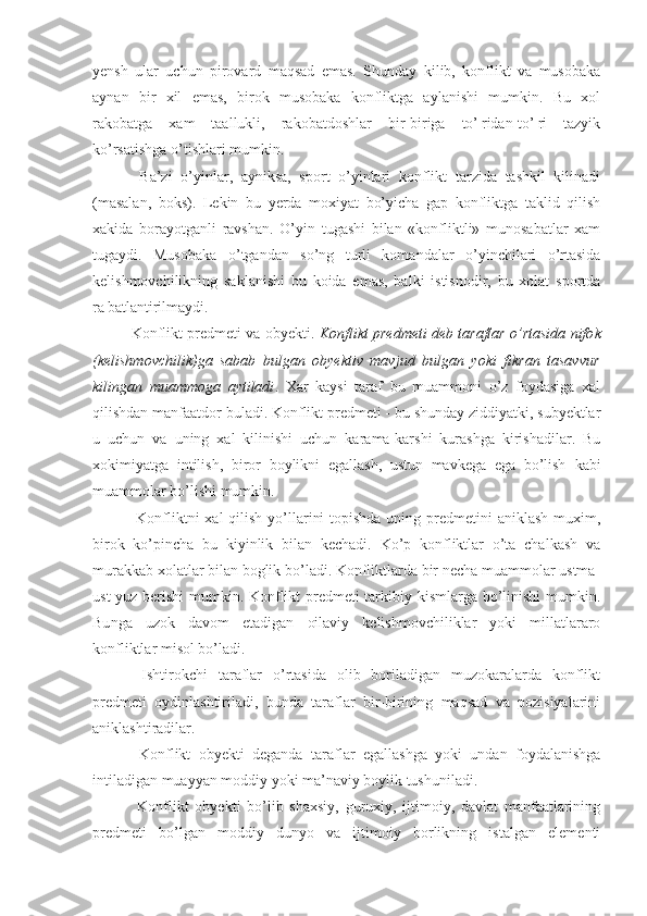 yensh   ular   uchun   pirovard   maqsad   emas.   Shunday   kilib,   konflikt   va   musobaka
aynan   bir   xil   emas,   birok   musobaka   konfliktga   aylanishi   mumkin.   Bu   xol
rakobatga   xam   taallukli,   rakobatdoshlar   bir-biriga   to’¦ridan-to’¦ri   tazyik
ko’rsatishga o’tishlari mumkin.
  Ba’zi   o’yinlar,   ayniksa,   sport   o’yinlari   konflikt   tarzida   tashkil   kilinadi
(masalan,   boks).   Lekin   bu   yerda   moxiyat   bo’yicha   gap   konfliktga   taklid   qilish
xakida   borayotganli   ravshan.   O’yin   tugashi   bilan   «konfliktli»   munosabatlar   xam
tugaydi.   Musobaka   o’tgandan   so’ng   turli   komandalar   o’yinchilari   o’rtasida
kelishmovchilikning   saklanishi   bu   koida   emas,   balki   istisnodir,   bu   xolat   sportda
ra¦batlantirilmaydi.
Konflikt predmeti va obyekti.  Konflikt predmeti deb taraflar o’rtasida nifo k
(kelishmovchilik)ga   sabab   bulgan   obyektiv   mavjud   bulgan   yoki   fikran   tasavvur
kilingan   muammoga   aytiladi .   Xar   kaysi   taraf   bu   muammoni   o’z   foydasiga   xal
qilishdan manfaatdor buladi. Konflikt predmeti - bu shunday ziddiyatki, subyektlar
u   uchun   va   uning   xal   kilinishi   uchun   karama-karshi   kurashga   kirishadilar.   Bu
xokimiyat ga   intilish ,   biror   boylikni   egallash,   ustun   mavkega   ega   bo’lish   kabi
muammolar bo’lishi mumkin.
  Konfliktni xal  qilish yo’llarini  topishda uning predmetini aniklash  muxim,
birok   ko’pincha   bu   kiyinlik   bilan   kechadi.   Ko’p   konfliktlar   o’ta   chalkash   va
murakkab xolatlar bilan boglik bo’ladi. Konfliktlarda bir necha muammolar ustma-
ust yuz berishi mumkin. Konflikt predmeti tarkibiy kismlarga bo’linishi  mumkin.
Bu n ga   uzok   davom   etadigan   oilaviy   kelishmovchiliklar   yoki   millatlararo
konfliktlar misol bo’ladi.
  Ishtirokchi   taraflar   o’rtasida   olib   boriladigan   muzokaralarda   konflikt
predmeti   oydinlashtiriladi,   bunda   taraflar   bir-birining   maqsad   va   pozisiyalarini
aniklashtiradilar.
  Konflikt   obyekti   deganda   taraflar   egallashga   yoki   undan   foydalanishga
intiladigan muayyan moddiy yoki ma’naviy boylik tushuniladi.
  Konflikt   obyekti   bo’lib   shaxsiy,   guruxiy,   ijtimoiy,   davlat   manfaatlarining
predmeti   bo’lgan   moddiy   dunyo   va   ijtimoiy   borlikning   istalgan   elementi 