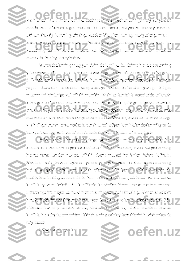 xisoblanadi. Bu element konflikt predmeti bo’lishi uchun turli ijtimoiy subyektlar
manfaatlari   to’knashadigan   nuktada   bo’lishi   kerak,   subyektlar   bunday   element
ustidan   shaxsiy   kontrol   yuritishga   xarakat   kiladilar.   Bunday   vaziyatlarga   misol   :
kichik   yoshda   bolalar   chiroyli   o’yinchok   ustida   talashadilar   yoki   u   yoki   bu
xududning   teshlili   xakida   masala   xal   kilinmaganli   uchun   davlatlar   o’rtasida
munosabatlarning taranglashuvi.
  Munosabatlarning   muayyan   tizimida   konflikt   bu   doimo   birorta   resursning
yetishmovchilidir   :   bitta   direktor   lavozimiga   ikkita   o’rinbosarning   da’vogarli,
do’konda   tankis   maxsulot   olish   uchun   navbatda   turganlar   o’rtasida   bo’ladigan
janjal.   Resurslar   tankislini   kompensasiya   qilish   ko’pincha   yuzaga   kelgan
muammoni   birdaniga   xal   qilishi   mumkin.   Kishilar   kundalik   xayotlarida   to’knash
keladigan   ko’p   sonli   muammolarni   shu   tarika   yo’k   qilishga   erishishi   mumkin
emas.   Oddiy,   tipik   konfliktlar   obyektlarini   ajratish   eng   umumiy   xarakterda
muammolar darajasini aniklashga imkon beradi. Masalan, kundalik turmushimizga
xos bo’lgan transport va navbatda turishda bo’ladigan konfliktlar davlat mikyosida
transport katnovi va tovar ta’minoti tankisli bilan to’¦ridan-to’¦ri boglikdir.
  Ba’zan konfliktlar anik obyektga ega bo’lmasli mumkin, ya’ni obyekti bor
konfliktlar bilan birga obyektsiz konfliktlar bo’lishi mumkin, bunda subyektlarning
birorta   narsa   ustidan   nazorat   qilishi   o’zaro   maqsad-intilishlari   istisno   kilinadi.
Masalan:   ko’p   kavatli   uylarda   yonma-yon   yashovchi   ko’shni   xonadonlarning
birida   uy   egasi   ilmiy   asarni   yozish   bilan   band   bo’lganda,   ko’shnisi   pianinoda
mashk  kila boshlaydi.  Birinchi   ko’shni  ikkinchisiga  murojaat  kiladi   va  shu  tarika
konflikt   yuzaga   keladi.   Bu   konfliktda   ko’shnilar   birorta   narsa   ustidan   nazorat
o’rnatishga intilmaydilar, balki birinchisining samarali ishlashiga ikkinchisi xalakit
beradi. Yoki jinoiy ish yuritish amaliyotida shunday xolatlar uchraydiki, tasodifiy
o’tkinchi   bezoriga   tanbex   beradi,   shunda   konflikt   avj   olishi   mumkin.   Bu nda
konflikt  bir subyekt  tomonidan  ikkinchisining axlokiy karashlarini buzish orkasida
ro’y ber a di.
  2.Konflikt chegaralari. 