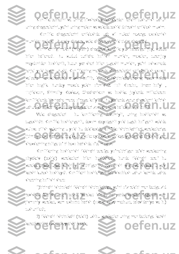 Konflikt   tabiatini   va   uning   o’xshash   vokeliklardan   farkini   tushunish   uchun
uning chegaralarini, ya’ni uning makon va vaktda tashki doirasini aniklash muxim.
  Konflikt   chegaralarini   aniklashda   uch   xil   nuktai   nazarga   asoslanish
mumkin :  makon  -  fazoviy   chegara ,  vakt   chegarasi ,  ichki   tizim   chegarasi .
Konfliktning makon (maydon)  chegarasi  konflikt  yuz beradigan joy, xudud
bilan   bellanadi.   Bu   xudud   turlicha   bo’lishi   mumkin,   masalan,   turar-joy
maydonidan   boshlanib,   butun   yer   shari   bilan   tugashi   mumkin,   ya’ni   oshxonada
janjal   yoki   jaxon urushi.  Konfliktning makonda chegaralarini  anik bellash  asosan
xalqaro   munosabatlarda   muxim   bo’lib,   konflikt   ishtirokchilarining   muammolari
bilan   boglik.   Bunday   masala   yakin   o’tmishda   Toli   Korabo,   Dnepr   bo’yi   ,
Tojikiston,   Shimoliy   Kavkaz,   Checheniston   va   boshka   joylarda   millatlararo
konfliktlarda bir necha marta o’rtaga ko’yildi. Bu yerlarda zarur choralarni ko’rish
uchun konfliktning xududiy chegaralari zonasini anik bellash lozim bo’ldi. 
Vakt   chegaralari   -   bu   konfliktning   davomiyli,   uning   boshlanishi   va
tugashidir.   Konflikt   boshlanganli,   davom   etayotganli   yoki   tugab   bo’lganli   xakida
xulosa   qilish   vaktning   u   yoki   bu   dakikasida   konflikt   ishtirokchilari   xarakatlariga
ijtimoiy baxo berishga boglik. Bu xolat ayniksa konfliktga yandan kelib ko’shilgan
shaxslarning roliga to’¦ri baxo berishda o’ta muxim.
Konfliktning   boshlanishi   ikkinchi   tarafga   yo’naltirilgan   ta’sir   xarakatning
obyektiv   (tashki)   xarakatlari   bilan   boshlanadi,   bunda   ikkinchi   taraf   bu
xarakatlarning   unga   karshi   yo’naltirilganlini   tushunishi   shart   va   shunda   u   xam
karshi kurash boshlaydi. Konfliktni boshlangan deb xisoblash uchun kamida uchta
shartning bo’lishi shart:
1)birinchi ishtirokchi ikkinchi ishtirokchiga, ya’ni o’z rakibi manfaatiga zid
ravishda   faol   va   ongli   tarzda   xarakat   kiladi;   bu   yerda   xarakat   deganda   xam
jismoniy   xarakat,   xam   axborot   berish   (o¦zaki   so’z,   matbuot,   televideniye   va   b.)
tushuniladi;
2)   ikkinchi   ishtirokchi   (rakib)   ushbu   xarakatlar   uning   manfaatlariga   karshi
karatilganlini tushunib yetishi kerak; 