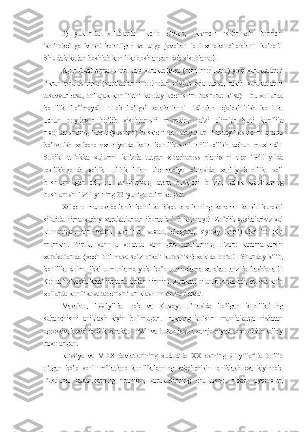 3)   yukorida   xolatlardan   kelib   chikib,   ikkinchi   ishtirokchi   birinchi
ishtirokchiga   karshi   karatilgan   va   unga   javoban   faol   xarakat-choralarni   ko’radi.
Shu dakikadan boshlab konflikt boshlangan deb xisoblanadi.
Agar fakat birna ishtirokchi xarakat kilsa (bir tomonlama) yoki xarakatlarini
fikran   rejalashtirsa   (xarakatlarini   oldindan   o’ylab   reja   tuzsa,   rakib   xarakatlarini
tasavvur   etsa,   bo’lajak   konfliktni   kanday   kechishini   bashorat   kilsa)   -   bu   xollarda
konflikt   bo’lmaydi.   Birok   bo’lgsi   xarakatlarni   oldindan   rejalashtirish   konflikt
uchun   poydevor   bo’lib   xisoblanishi   mumkin,   ba’zi   olimlar   buni   konflikt
rivojlanishining  latent   (yashirin)  boskichi  deb  ataydilar. Bunday  boskichni  ajratib
ko’rsatish   xalqaro   axamiyatda   katta   konfliktlarni   tahlil   qilish   uchun   muximdir.
S obik   Ittifokka   xujumni   ko’zda   tutgan   «Barbaross   plani»   ni   tler   1940   yilda
tasdiklaganda   sobik   Ittifok   bilan   Germaniya   o’rtasida   xarbiy   konflikt   xali
boshlanmagan   edi,   bu   konfliktning   latent   boskichi   bo’ lib,   ochik   konfliktning
boshlanishi 1941 yilning 22 iyuni ga to’¦ri kelgan .
Xalqaro   munosabatlarda   konflikt   fakat   taraflarning   karama-   karshi   kurashi
sifatida birna xarbiy xarakatlardan iborat bo’lib kolmaydi. Zo’rlik vositalarisiz xal
kilinadigan   diplomatik   konflikt,   savdo,   chegara,   siyosiy   konfliktlar   bo’lishi
mumkin.   Birok,   xamm a   xolat da   xam   gap   taraflarning   o’zaro   karama-karshi
xarakatlarida (xech bo’lmasa so’z orkali kurashish)  xakida boradi. Shunday kilib,
konflikt   doimo   ikki   tomonlama   yoki   ko’p   tomonlama   xarakat   tarzida   bashlanadi.
Koida bo’yicha konflikt taraflardan birining xarakati bilan boshlanadi, bu esa ko’p
xollarda konflikt sababchisini aniklash imkonini beradi.
Masalan,   1991yilda   Irok   va   Kuvayt   o’rtasida   bo’lgan   konfliktining
sababchisini   aniklash   kiyin   bo’lmagan.   Irokning   ko’shni   mamlakatga   nisbatan
agressiv, bos k inchilik xarakati BMT va butun jaxon xamjamiyati tomonidan salbiy
baxolangan.
Rossiya   va   MDX   davlatlarining   xududida   XX   asrning   90-yillarida   bo’lib
o’tgan   ko’p   sonli   millatlaro   konfliktlarning   sababchisini   aniklash   esa   kiyinrok.
Dastlabki   kadamlarning   noanikli,   xarakatlarning   chalkashli,   o’zaro   ayblovlar, 