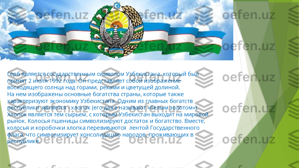 Герб является государственным символом Узбекистана, который был 
принят 2 июля 1992 года. Он представляет собой изображение 
восходящего солнца над горами, реками и цветущей долиной.
На нем изображены основные богатства страны, которые также 
характеризуют экономику Узбекистана. Одним из главных богатств 
республики  является - хлопок (его даже называют «белым золотом»). 
Хлопок является тем сырьем, с которым Узбекистан выходит на мировой 
рынок. Колосья пшеницы символизируют достаток и богатство. Вместе, 
колосья и коробочки хлопка перевиваются  лентой Государственного 
флага, что символизирует консолидацию народов, проживающих в 
республике .                 