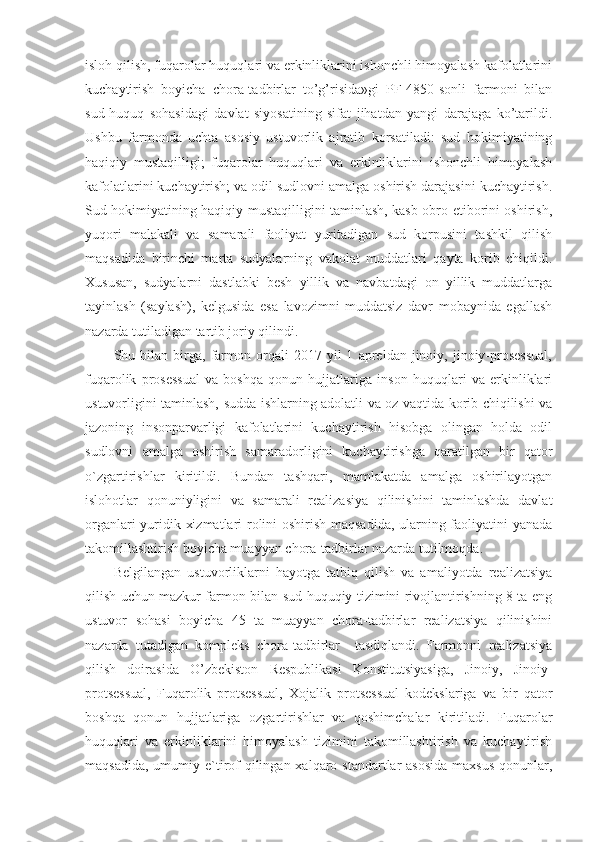 isloh qilish, fuqarolar huquqlari va erkinliklarini ishonchli himoyalash kafolatlarini
kuchaytirish   boyicha   chora-tadbirlar   to’g’risida»gi   PF-4850-sonli   farmoni   bilan
sud-huquq   sohasidagi   davlat   siyosatining   sifat   jihatdan   yangi   darajaga   ko’tarildi.
Ushbu   farmonda   uchta   asosiy   ustuvorlik   ajratib   korsatiladi:   sud   hokimiyatining
haqiqiy   mustaqilligi;   fuqarolar   huquqlari   va   erkinliklarini   ishonchli   himoyalash
kafolatlarini kuchaytirish; va odil sudlovni amalga oshirish darajasini kuchaytirish.
Sud hokimiyatining haqiqiy mustaqilligini taminlash, kasb obro-etiborini oshirish,
yuqori   malakali   va   samarali   faoliyat   yuritadigan   sud   korpusini   tashkil   qilish
maqsadida   birinchi   marta   sudyalarning   vakolat   muddatlari   qayta   korib   chiqildi.
Xususan,   sudyalarni   dastlabki   besh   yillik   va   navbatdagi   on   yillik   muddatlarga
tayinlash   (saylash),   kelgusida   esa   lavozimni   muddatsiz   davr   mobaynida   egallash
nazarda tutiladigan tartib joriy qilindi.
Shu  bilan   birga,   farmon   orqali   2017  yil   1   apreldan  jinoiy,   jinoiy-prosessual,
fuqarolik   prosessual   va   boshqa   qonun   hujjatlariga   inson   huquqlari   va   erkinliklari
ustuvorligini taminlash, sudda ishlarning adolatli va oz vaqtida korib chiqilishi va
jazoning   insonparvarligi   kafolatlarini   kuchaytirish   hisobga   olingan   holda   odil
sudlovni   amalga   oshirish   samaradorligini   kuchaytirishga   qaratilgan   bir   qator
o`zgartirishlar   kiritildi.   Bundan   tashqari,   mamlakatda   amalga   oshirilayotgan
islohotlar   qonuniyligini   va   samarali   realizasiya   qilinishini   taminlashda   davlat
organlari yuridik xizmatlari rolini oshirish maqsadida, ularning faoliyatini yanada
takomillashtirish boyicha muayyan chora-tadbirlar nazarda tutilmoqda.
Belgilangan   ustuvorliklarni   hayotga   tatbiq   qilish   va   amaliyotda   realizatsiya
qilish uchun mazkur farmon bilan sud-huquqiy tizimini rivojlantirishning 8 ta eng
ustuvor   sohasi   boyicha   45   ta   muayyan   chora-tadbirlar   realizatsiya   qilinishini
nazarda   tutadigan   kompleks   chora-tadbirlar     tasdiqlandi.   Farmonni   realizatsiya
qilish   doirasida   O’zbekiston   Respublikasi   Konstitutsiyasiga,   Jinoiy,   Jinoiy-
protsessual,   Fuqarolik   protsessual,   Xojalik   protsessual   kodekslariga   va   bir   qator
boshqa   qonun   hujjatlariga   ozgartirishlar   va   qoshimchalar   kiritiladi.   Fuqarolar
huquqlari   va   erkinliklarini   himoyalash   tizimini   takomillashtirish   va   kuchaytirish
maqsadida,  umumiy e`tirof  qilingan xalqaro standartlar  asosida  maxsus  qonunlar, 