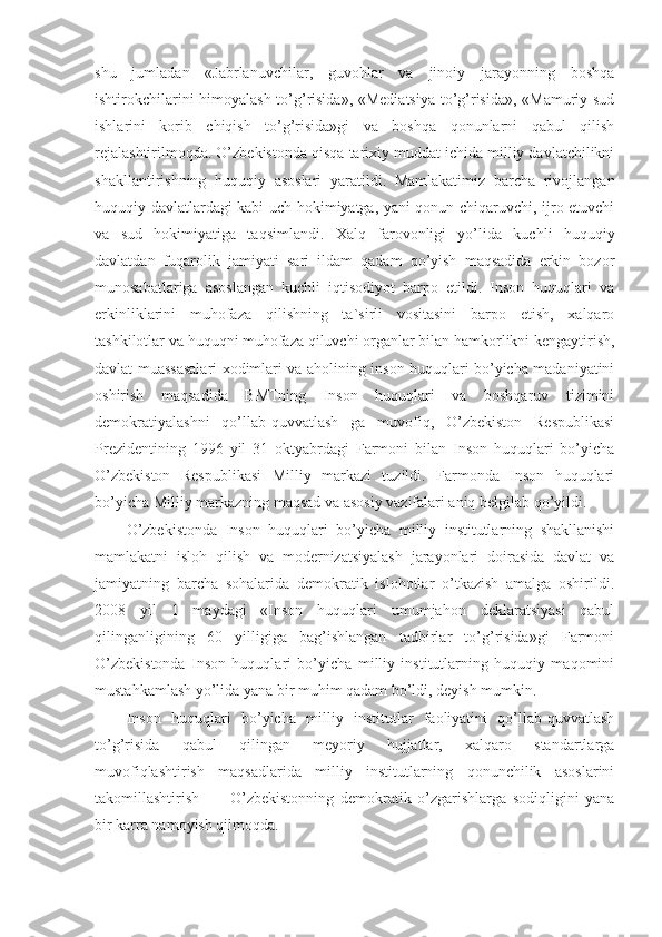 shu   jumladan   «Jabrlanuvchilar,   guvohlar   va   jinoiy   jarayonning   boshqa
ishtirokchilarini himoyalash to’g’risida», «Mediatsiya to’g’risida», «Mamuriy sud
ishlarini   korib   chiqish   to’g’risida»gi   va   boshqa   qonunlarni   qabul   qilish
rejalashtirilmoqda. O’zbekistonda qisqa tarixiy muddat ichida milliy davlatchilikni
shakllantirishning   huquqiy   asoslari   yaratildi.   Mamlakatimiz   barcha   rivojlangan
huquqiy davlatlardagi kabi uch hokimiyatga, yani qonun chiqaruvchi, ijro etuvchi
va   sud   hokimiyatiga   taqsimlandi.   Xalq   farovonligi   yo’lida   kuchli   huquqiy
davlatdan   fuqarolik   jamiyati   sari   ildam   qadam   qo’yish   maqsadida   erkin   bozor
munosabatlariga   asoslangan   kuchli   iqtisodiyot   barpo   etildi.   Inson   huquqlari   va
erkinliklarini   muhofaza   qilishning   ta`sirli   vositasini   barpo   etish,   xalqaro
tashkilotlar va huquqni muhofaza qiluvchi organlar bilan hamkorlikni kengaytirish,
davlat muassasalari xodimlari va aholining inson huquqlari bo’yicha madaniyatini
oshirish   maqsadida   BMTning   Inson   huquqlari   va   boshqaruv   tizimini
demokratiyalashni   qo’llab-quvvatlash   ga   muvofiq,   O’zbekiston   Respublikasi
Prezidentining   1996   yil   31   oktyabrdagi   Farmoni   bilan   Inson   huquqlari   bo’yicha
O’zbekiston   Respublikasi   Milliy   markazi   tuzildi.   Farmonda   Inson   huquqlari
bo’yicha Milliy markazning maqsad va asosiy vazifalari aniq belgilab qo’yildi.
O’zbekistonda   Inson   huquqlari   bo’yicha   milliy   institutlarning   shakllanishi
mamlakatni   isloh   qilish   va   modernizatsiyalash   jarayonlari   doirasida   davlat   va
jamiyatning   barcha   sohalarida   demokratik   islohotlar   o’tkazish   amalga   oshirildi.
2008   yil   1   maydagi   «Inson   huquqlari   umumjahon   deklaratsiyasi   qabul
qilinganligining   60   yilligiga   bag’ishlangan   tadbirlar   to’g’risida»gi   Farmoni
O’zbekistonda   Inson   huquqlari   bo’yicha   milliy   institutlarning   huquqiy   maqomini
mustahkamlash yo’lida yana bir muhim qadam bo’ldi, deyish mumkin. 
Inson   huquqlari   bo’yicha   milliy   institutlar   faoliyatini   qo’llab-quvvatlash
to’g’risida   qabul   qilingan   meyoriy   hujjatlar,   xalqaro   standartlarga
muvofiqlashtirish   maqsadlarida   milliy   institutlarning   qonunchilik   asoslarini
takomillashtirish           O’zbekistonning   demokratik   o’zgarishlarga   sodiqligini   yana
bir karra namoyish qilmoqda.  