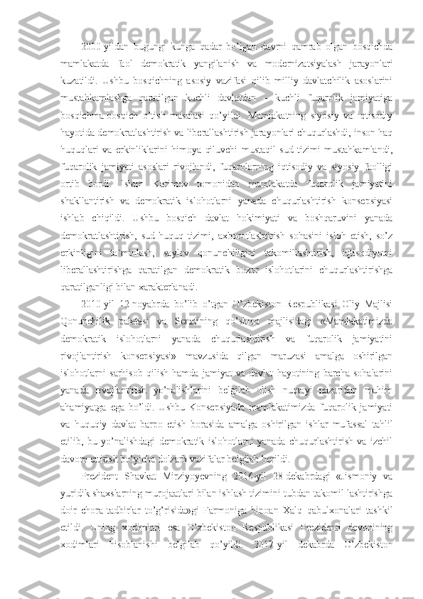 2000-yildan   bugungi   kunga   qadar   bo’lgan   davrni   qamrab   olgan   bosqichda
mamlakatda   faol   demokratik   yangilanish   va   modernizatsiyalash   jarayonlari
kuzatildi.   Ushbu   bosqichning   asosiy   vazifasi   qilib   milliy   davlatchilik   asoslarini
mustahkamlashga   qaratilgan   kuchli   davlatdan   –   kuchli   fuqarolik   jamiyatiga
bosqichma-bosqich   o’tish   masalasi   qo’yildi.   Mamlakatning   siyosiy   va   iqtisodiy
hayotida demokratlashtirish va liberallashtirish jarayonlari chuqurlashdi, inson haq
huquqlari   va   erkinliklarini   himoya   qiluvchi   mustaqil   sud   tizimi   mustahkamlandi,
fuqarolik   jamiyati   asoslari   rivojlandi,   fuqarolarning   iqtisodiy   va   siyosiy   faolligi
ortib   bordi.   Islom   Karimov   tomonidan   mamlakatda   fuqarolik   jamiyatini
shakllantirish   va   demokratik   islohotlarni   yanada   chuqurlashtirish   konsepsiyasi
ishlab   chiqildi.   Ushbu   bosqich   davlat   hokimiyati   va   boshqaruvini   yanada
demokratlashtirish,   sud-huquq   tizimi,   axborotlashtirish   sohasini   isloh   etish,   so’z
erkinligini   ta`minlash,   saylov   qonunchiligini   takomillashtirish,   iqtisodiyotni
liberallashtirishga   qaratilgan   demokratik   bozor   islohotlarini   chuqurlashtirishga
qaratilganligi bilan xarakterlanadi.
2010-yil   12-noyabrda   bo’lib   o’tgan   O’zbekiston   Respublikasi   Oliy   Majlisi
Qonunchilik   palatasi   va   Senatining   qo’shma   majlisidagi   «Mamlakatimizda
demokratik   islohotlarni   yanada   chuqurlashtirish   va   fuqarolik   jamiyatini
rivojlantirish   konsepsiyasi»   mavzusida   qilgan   maruzasi   amalga   oshirilgan
islohotlarni   sarhisob   qilish   hamda   jamiyat   va   davlat   hayotining   barcha   sohalarini
yanada   rivojlantirish   yo’nalishlarini   belgilab   olish   nuqtayi   nazaridan   muhim
ahamiyatga   ega   bo’ldi.   Ushbu   Konsepsiyada   mamlakatimizda   fuqarolik   jamiyati
va   huquqiy   davlat   barpo   etish   borasida   amalga   oshirilgan   ishlar   mufassal   tahlil
etilib,   bu   yo’nalishdagi   demokratik   islohotlarni   yanada   chuqurlashtirish   va   izchil
davom ettirish bo’yicha dolzarb vazifalar belgilab berildi.
Prezident   Shavkat   Mirziyoyevning   2016-yil   28-dekabrdagi   «Jismoniy   va
yuridik shaxslarning murojaatlari bilan ishlash tizimini tubdan takomil lashtirishga
doir   chora-tadbirlar   to’g’risida»gi   Farmoniga   binoan   Xalq   qabulxonalari   tashkil
etildi.   Uning   xodimlari   esa   O’zbekiston   Respublikasi   Prezidenti   devonining
xodimlari   hisoblanishi   belgilab   qo’yildi.   2017-yil   dekabrda   O’zbekiston 