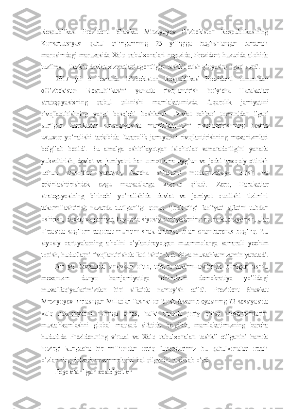 Respublikasi   Prezidenti   Shavkat   Mirziyoyev   O’zbekiston   Respublikasining
Konstitutsiyasi   qabul   qilinganining   25   yilligiga   bag’ishlangan   tantanali
marosimdagi maruzasida Xalq qabulxonalari negizida, Prezident huzurida alohida
tuzilma – Tezkor davlat xizmatlari agentligini tashkil etish g’oyasini ilgari surdi.
2017   yil   6   fevralda   O’zbekiston   Respublikasi   Prezidenti   tomonidan
«O’zbekiston   Respublikasini   yanada   rivojlantirish   bo’yicha   Harakatlar
strategiyasi»ning   qabul   qilinishi   mamlakatimizda   fuqarolik   jamiyatini
rivojlantirishning   yangi   bosqichi   boshlandi.   Davlat   rahbari   tomonidan   ilgari
surilgan   Harakatlar   strategiyasida   mamlakatimizni   rivojlantirishning   beshta
ustuvor   yo’nalishi   tarkibida   fuqarolik   jamiyatini   rivojlantirishning   mexanizmlari
belgilab   berildi.   Bu   amalga   oshirilayotgan   islohotlar   samaradorligini   yanada
yuksaltirish,   davlat   va   jamiyatni   har   tomonlama   uyg’un   va   jadal   taraqqiy   ettirish
uchun   sharoitlar   yaratish,   barcha   sohalarni   modernizatsiya   qilish   va
erkinlashtirishdek   ezgu   maqsadlarga   xizmat   qiladi.   Zero,   Harakatlar
strategiyasining   birinchi   yo’nalishida   davlat   va   jamiyat   qurilishi   tizimini
takomillashtirish   nazarda   tutilganligi   qonun   ijodkorligi   faoliyati   sifatini   tubdan
oshirish, davlat va jamiyat hayotida siyosiy partiyalarning rolini kuchaytirish, ular
o’rtasida   sog’lom   raqobat   muhitini   shakllantirish   bilan   chambarchas   bog’liq.   Bu
siyosiy   partiyalarning   aholini   o’ylantirayotgan   muammolarga   samarali   yechim
topish, hududlarni rivojlantirishda faol ishtirok etishiga mustahkam zamin yaratadi.
Bir   yil   davomida   sinovdan   o’tib,   tobora   takomillashtirilib   borilgan   ushbu
mexanizm   dunyo   hamjamiyatiga   chinakam   demokratiya   yo’lidagi
muvaffaqiyatlarimizdan   biri   sifatida   namoyish   etildi.   Prezident   Shavkat
Mirziyoyev Birlashgan Millatlar Tashkiloti Bosh Assambleyasining 72-sessiyasida
xalq   hokimiyatini   nomiga   emas,   balki   amalda   joriy   qilish   mexanizmlarini
mustahkamlashni   global   maqsad   sifatida   belgilab,   mamlakatimizning   barcha
hududida   Prezidentning   virtual   va   Xalq   qabulxonalari   tashkil   etilganini   hamda
hozirgi   kungacha   bir   milliondan   ortiq   fuqarolarimiz   bu   qabulxonalar   orqali
o’zlarining dolzarb muammolarini hal qilganini takidlab o’tdi.
Foydalanilgan adabiyotlar 