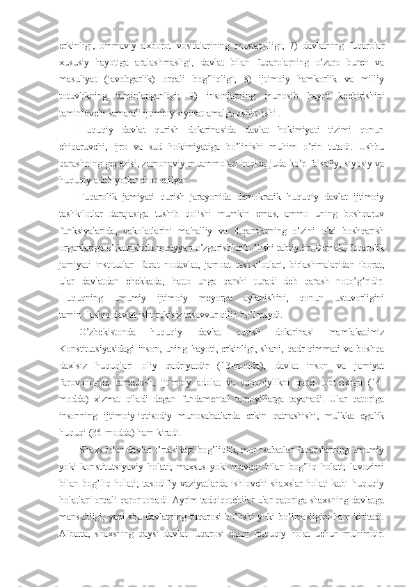 erkinligi,   ommaviy   axborot   vositalarining   mustaqilligi;   7)   davlatning   fuqarolar
xususiy   hayotiga   aralashmasligi,   davlat   bilan   fuqarolarning   o’zaro   burch   va
masuliyat   (javobgarlik)   orqali   bog’liqligi;   8)   ijtimoiy   hamkorlik   va   milliy
totuvlikning   taminlanganligi;   9)   insonlarning   munosib   hayot   kechirishini
taminlovchi samarali ijtimoiy siyosat amalga oshirilishi .
Huquqiy   davlat   qurish   doktrinasida   davlat   hokimiyati   tizimi   qonun
chiqaruvchi,   ijro   va   sud   hokimiyatiga   bo’linishi   muhim   o’rin   tutadi.   Ushbu
qarashning genezisi, zamonaviy muammolari haqida juda ko’p falsafiy, siyosiy va
huquqiy adabiyotlar chop etilgan.
Fuqarolik   jamiyati   qurish   jarayonida   demokratik   huquqiy   davlat   ijtimoiy
tashkilotlar   darajasiga   tushib   qolishi   mumkin   emas,   ammo   uning   boshqaruv
funksiyalarida,   vakolatlarini   mahalliy   va   fuqarolarning   o’zini   o’zi   boshqarish
organlariga o’tkazishida muayyan o’zgarishlar bo’lishi tabiiydir. Demak, fuqarolik
jamiyati   institutlari   faqat   nodavlat,   jamoat   tashkilotlari,   birlashmalaridan   iborat,
ular   davlatdan   chekkada,   hatto   unga   qarshi   turadi   deb   qarash   noto’g’ridir.
Huquqning   umumiy   ijtimoiy   meyorga   aylanishini,   qonun   ustuvorligini
tamin¬lashni davlat ishtirokisiz tasavvur qilib bo’lmaydi.
O’zbekistonda   huquqiy   davlat   qurish   doktrinasi   mamlakatimiz
Konstitutsiyasidagi   inson,   uning   hayoti,   erkinligi,   shani,   qadr-qimmati   va   boshqa
daxlsiz   huquqlari   oliy   qadriyatdir   (13-modda),   davlat   inson   va   jamiyat
farovonligini   taminlash,   ijtimoiy   adolat   va   qonuniylikni   qaror   toptirishga   (14-
modda)   xizmat   qiladi   degan   fundamental   tamoyillarga   tayanadi.   Ular   qatoriga
insonning   ijtimoiy-iqtisodiy   munosabatlarda   erkin   qatnashishi,   mulkka   egalik
huquqi (36-modda) ham kiradi.
Shaxs bilan davlat o’rtasidagi bog’liqlik, munosabatlar fuqarolarning umumiy
yoki   konstitutsiyaviy   holati;   maxsus   yoki   mavqei   bilan   bog’liq   holati;   lavozimi
bilan   bog’liq   holati;   tasodifiy   vaziyatlarda   ishlovchi   shaxslar   holati   kabi   huquqiy
holatlari orqali qaror topadi. Ayrim tadqiqotchilar ular qatoriga shaxsning davlatga
mansubligi, yani shu davlatning fuqarosi  bo’lishi  yoki bo’lmasligini  ham kiritadi.
Albatta,   shaxsning   qaysi   davlat   fuqarosi   ekani   huquqiy   holat   uchun   muhimdir. 