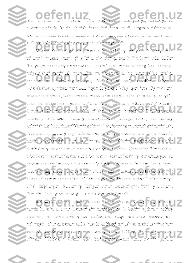 isloh   qilishda   muhim   bosqich   bo’ldi.   Sud   ishlarini   apellyatsiya,   kassatsiya   va
nazorat   tartibida   ko’rib   chiqish   institutlari   joriy   etildi,   tergov-surishtiruv   va
kishilarni   hibsda  saqlash   muddatlari  sezilarli  darajada   qisqartirildi   hamda  ishlarni
sudlarda ko’rib chiqishning qatiy muddatlari belgilandi.
Mustaqillikni   qo’lga   kiritgandan   so’ng   sudlar   yildan-yilga   hokimiyatning
to’laqonli   mustaqil   tarmog’i   sifatida   o’z   o’rniga   ega   bo’lib   bormoqda.   Sudlar
faoliyatiga noqonuniy aralashuvlarni  bartaraf etish hamda ularning faqat qonunga
bo’ysunishini   taminlash   maqsadida   mamlakatimizda   bir   qator   ishlar   amalga
oshirilmoqda.   Sudlarning   jinoyat,   fuqarolik   va   xo’jalik   ishlari   bo’yicha
ixtisoslashuvi   ayniqsa,   mamlakat   hayotida   yuzaga   kelayotgan   iqtisodiy   nizolarni
chuqurroq o’rganib, ularni maqbul muddatarda adolatli qarorlar qabul qilish yo’li
bilan   hal   etish   imkoniyatini   tug’dirdi.Yangi   tahrirdagi   «Sudlar   to’g’risida»gi
Qonun   sud-huquq   tizimini   isloh   qilishda   muhim   bosqich   bo’lib,   jamiyatni
harakatga   keltiruvchi   huquqiy   munosabatlarni   tartibga   solish,   har   qanday
ko’rinishdagi huquqbuzarliklarning oldini olish, jazoning muqarrarligini taminlash,
fuqarolarning huquqiy ongi, tafakkuri va madaniyatini zamon talablariga muvofiq
tarzda   shakllantirish,   huquqiy   himoya   qilish   ishlarini   rivojlangan   davlatlar
darajasiga   yetkazish   uchun   qonuniy   asos   yaratdi.Ushbu   Qonunning   2-moddasida
O’zbekiston   Respublikasida   sud   O’zbekiston   Respublikasining   Konstitutsiyasi   va
boshqa qonunlarida, inson huquqlari to’g’risidagi halqaro hujjatlarda elon qilingan
fuqarolarning huquq va erkinliklarini, korxonalar, muassasalar  va tashkilotlarning
huquqlari hamda qonun bilan qo’riqlanadigan manfaatlarini sud yo’li bilan himoya
qilish   belgilangan.   Sudlarning   faoliyati   qonun   ustuvorligini,   ijtimoiy   adolatni,
fuqarolar tinchligi va totuvligini taminlashga qaratilgandir.
Sud-huquq   tizimini   liberallashtirish,   uning   amalda   mustaqilligiga   erishish
hamda   bu   sohada   qonun   ustuvorligini   taminlashda   o’z   kasbini   vijdonan   qadrlay
oladigan,   har   tomonlama   yetuk   professional   sudya   kadrlarsiz   tasavvur   etib
bo’lmaydi.   Shunga   asosan   sud   sohasida   kadrlarni   tanlash   va   tasdiqlashning   ham
samarali   demokratik   huquqiy   mexanizmi   yaratildi.   2016   yil   21   oktabrda   qabul
qilingan   O’zbekiston   Respublikasi   Prezidentining   «Sud-huquq   tizimini   yanada 