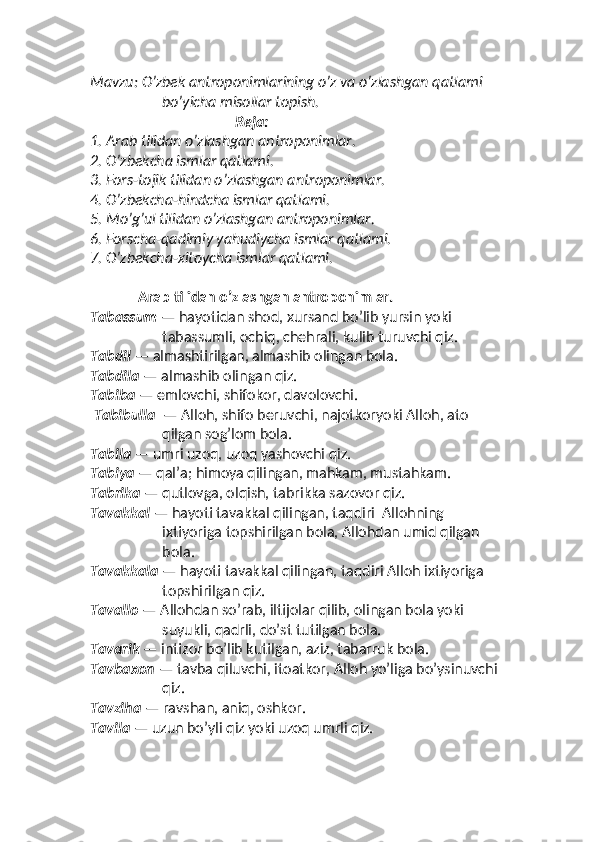 Mavzu: O’zbek antroponimlarining o’z va o’zlashgan qatlami 
bo’yicha misollar topish.
                                         Reja:
1.  Arab tilidan o’zlashgan antroponimlar.
2.  O’zbekcha ismlar qatlami.
3.  Fors-tojik tilidan o’zlashgan antroponimlar.
4.  O’zbekcha-hindcha ismlar qatlami.
5.  Mo’g’ul tilidan o’zlashgan antroponimlar.
6.  Forscha-qadimiy yahudiycha ismlar qatlami.
7.  O’zbekcha-xitoycha ismlar qatlami.
Arab tilidan o’zlashgan antroponimlar. 
Tabassum  — hayotidan shod, xursand bo’lib yursin yoki 
tabassumli, ochiq, chehrali, kulib turuvchi qiz. 
Tabdil  — almashtirilgan, almashib olingan bola. 
Tabdila  — almashib olingan qiz. 
Tabiba  — emlovchi, shifokor, davolovchi.  
  Tabibulla   — Alloh, shifo beruvchi, najotkoryoki Alloh, ato 
qilgan sog’lom bola. 
Tabila  — umri uzoq, uzoq yashovchi qiz.
Tabiya  — qalʼa; himoya qilingan, mahkam, mustahkam. 
Tabrika  — qutlovga, olqish, tabrikka sazovor qiz.
Tavakkal  — hayoti tavakkal qilingan, taqdiri  Allohning 
ixtiyoriga topshirilgan bola, Allohdan umid qilgan 
bola.
Tavakkala  — hayoti tavakkal qilingan, taqdiri Alloh ixtiyoriga 
topshirilgan qiz.
Tavallo  — Allohdan so’rab, iltijolar qilib, olingan bola yoki 
suyukli, qadrli, do’st tutilgan bola. 
Tavarik  — intizor bo’lib kutilgan, aziz, tabarruk bola. 
Tavbaxon  — tavba qiluvchi, itoatkor, Alloh yo’liga bo’ysinuvchi 
qiz. 
Tavziha  — ravshan, aniq, oshkor. 
Tavila  — uzun bo’yli qiz yoki uzoq umrli qiz.  