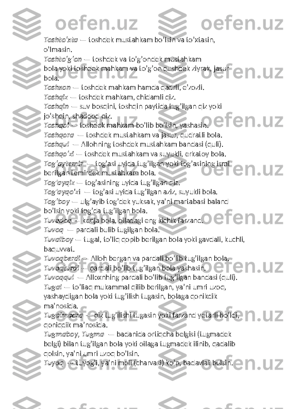 Toshto‘xta  — toshdek mustahkam bo’lsin va to’xtasin, 
o’lmasin. 
Toshto‘g‘on  — toshdek va to’g’ondek mustahkam  
bola yoki toshdek mahkam va to’g’on qushdek ziyrak, jasur 
bola. 
Toshxon  — toshdek mahkam hamda qadrli, eʼzozli.
Toshqiz  — toshdek mahkam, chidamli qiz. 
Toshqin  — suv bosqini, toshqin paytida tug’ilgan qiz yoki 
jo’shqin, shaddod qiz. 
Toshqol  — toshdek mahkam bo’lib bo’lsin, yashasin. 
Toshqora   — toshdek mustahkam va jasur, qudratli bola.  
Toshqul   — Allohning toshdek mustahkam bandasi (quli).  
Toshqo‘zi  — toshdek mustahkam va suyukli, erkatoy bola. 
Tog‘aytemir   — tog’asi uyida tug’ilgan yoki tog’asining ismi 
berilgan temirdek mustahkam bola. 
Tog'ayqiz  — tog’asining uyida tug’ilgan qiz. 
Tog'ayqo’z i  — tog’asi uyida tug’ilgan aziz, suyukli bola.  
Tog‘boy  — ulg’ayib tog’dek yuksak, yaʼni martabasi baland 
bo’lsin yoki tog’da tug’ilgan bola.
Tuvadoq  — kenja bola, oiladagi eng kichik farzand. 
Tuvoq   — pardali bulib tugilgan bola. 
Tuvalboy  — tugal, to’liq qopib berilgan bola yoki gavdali, kuchli,
baquvvat. 
Tuvoqberdi  — Alloh bergan va pardali bo’lib tug’ilgan bola. 
Tuvoqturdi  — pardali bo’lib tug’ilgan bola yashasin. 
Tuvoqqul   — Alloxnhing pardali bo’lib tug’ilgan bandasi (quli). 
Tugal  — to’liaq mukammal qilib berilgan, yaʼni umri uzoq, 
yashaydigan bola yoki tug’ilish tugasin, bolaga qonikdik 
maʼnosida. 
Tugalmacha  — qiz tug’ilishi tugasin yoki farzand yetarli bo’ldi, 
qoniqdik maʼnosida. 
Tugmaboy, Tugma   — badanida ortiqcha belgisi (tugmadek 
belgi) bilan tug’ilgan bola yoki oilaga tugmadek ilinib, qadalib 
qolsin, yaʼni umri uzoq bo’lsin.  
Tuyoq   — tuyog’i, yaʼni moli (charvasi) ko’p, badavlat bulsin.  