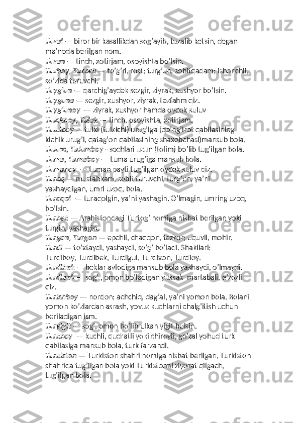 Tuzal  — biror bir kasallikdan sog’ayib, tuzalib ketsin, degan 
maʼnoda berilgan nom. 
Tuzan  — tinch, xotirjam, osoyishta bo’lsin. 
Tuzboy, Tuzbek  — to’g’ri, rost; turg’un, sobitqadam; ishonchli, 
so’zida turuvchi.  
Tuyg‘un  — qarchig’aydek sezgir, ziyrak, xushyor bo’lsin. 
Tuyguna  — sezgir, xushyor, ziyrak, tezfahm qiz. 
Tuyg‘unoy   — ziyrak, xushyor hamda oydek suluv
Tulakboy, Tulak  — tinch, osoyishta, xotirjam. 
Tulkiboy  — tulki (tulkichi) urug’iga (qo’ng’irot qabilasining 
kichik urug’i, qatag’on qabilasining shaxobchasi)mansub bola. 
Tulum, Tulumboy  - sochlari uzun (tolim) bo’lib tug’ilgan bola. 
Tuma, Tumaboy  — tuma urug’iga mansub bola. 
Tumanoy   — tuman payti tug’ilgan oydek suluv qiz. 
Turaq  — mustahkam, sobit turuvchi, turg’un, yaʼni  
yashaydigan, umri uzoq, bola. 
Turaqol   — turaqolgin, ya’ni yashagin. O’lmagin, umring uzoq, 
bo’lsin. 
Turbek  — Arabistondagi Turtog’ nomiga nisbat berilgan yoki 
turgin, yashagin. 
Turgan, Turgon  — epchil, chaqqon, tezkor; uquvli, mohir. 
Turdi  — to’xtaydi, yashaydi, so’g’ bo’ladi. Shakllari:  
Turdiboy, Turdibek, Turdigul, Turdixon, Turdioy. 
Turdibek  — beklar avlodiga mansub bola yashaydi, o’lmaydi. 
Turdibek  — sog’ , omon bo’ladigan yuksak  martabali, eʼzozli 
qiz. 
Turishboy  — nordon; achchiq, dag’al, yaʼni yomon bola. Bolani 
yomon ko’zlardan asrash, yovuz kuchlarni chalg’itish uchun  
beriladigan ism. 
Turyigit  — sog’, omon bo’lib ulkan yigit bulsin. 
Turkboy   — kuchli, qudratli yoki chiroyli, go’zal yohud turk 
qabilasiga mansub bola, turk farzandi. 
Turkiston  — Turkiston shahri nomiga nisbat berilgan, Turkiston 
shahrida tug’ilgan bola yoki Turkistonni ziyorat qilgach, 
tug’ilgan bola.  