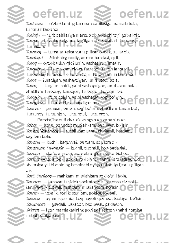 Turkman  — o’zbeklarning turkman qabilasiga mansub bola,
turkman farzandi. 
Turkqiz   — turk qabilasiga mansub qiz yoki chiroyli go’zal qiz.
Turna  — turnalar kelgandatug’ilgan qiz. Shakllari: Turnaoy,
Turnaxon. 
Turnaoy  — turnalar kelganda tug’ilgan oydek, suluv qiz. 
Turobqul  — Allohning oddiy, xoksor bandasi, quli. 
Turoy  — oydek suluv qiz tursin, yashasin, o’lmasin. 
Turonboy  — Turon zaminining farzandi, Turon farzandi. 
Turonbibi, Turonqul — Turon kqizi, Turon zamini farzandi. 
Turor  — turadigan, yashaydigan, umri uzoq, bola.  
Turoq   — turg’un, sobit, yaʼni yashaydigan, umri uzoq bola. 
Shakllari: Turoqoy, Turoqjon, Turoqqul, Turoqmirza.
Turog‘ol   — tura qolgin, yaʼni yashagin, sog’ bo’lgin. 
Turog'on   — turuvchi, yashaydigan bola. 
Tursun  — yashasin, omon, sog’ bo’lsin. Shakllari: Tursunbek, 
Tursunoy, Tursunjon, Tursunqul, Tursunxon. 
Fors-tojikcha tildan o’zlashgan antroponimlar.
Tabar  — bolta; boltadek mustahkam, baquvvat bo’lsin.
Tavon, Tavonboy  — kuchli, baquvvat, chidamli, bardam, 
sog’lom bola. 
Tavona  — kuchli, baquvvat; bardam, sog’lom qiz. 
Tavongar, Tavongir   — kuchli, qudratli, boy-badavlat. 
Tavsan  — sho’x, o’ynoqi, asov ot; arg’umoq, to’bichoq.
Tamiza  — toza, pok, pokiza yoki ziyrak, fahm-farosatli yohud 
shamsiya yili hisobining beshinchi oyi (saraton-iyul)da tug’ilgan 
qiz. 
Tani, Taniboy — mahkam, mustahkam yoki o’g’il bola. 
Tanovar  — tanovar kuyidek yoqimtoy qiz, raqqosa qiz yoki 
tanovardek tuzimli, mahkam, mustahkam  bo’lsin.
Tarnoz  — tozalik, soflik; sog’lom, pokiza, jozibali.  
Tarona  — aynan; qo’shiq, kuy; hayoti quvnoq, baxtiyor bo’lsin.
Taxamtan  — gavdali, jussador; baquvvat, paxlavon. 
Tehron  — Eron mamlakasining poytaxti Tehron shahri nomiga 
nisbat berilgan ism.  