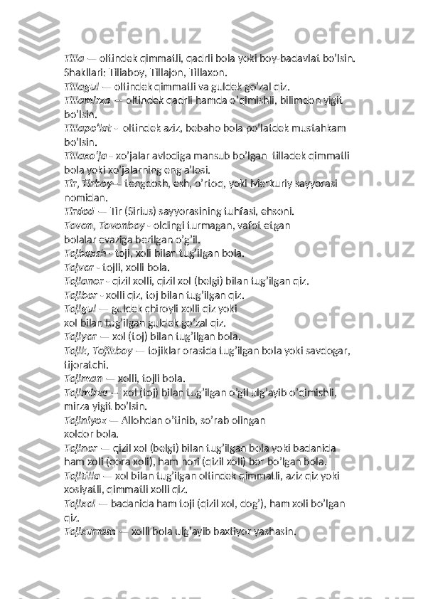 Tilla  — oltindek qimmatli, qadrli bola yoki boy-badavlat bo’lsin. 
Shakllari: Tiliaboy, Tillajon, Tillaxon. 
Tillagul  — oltindek qimmatli va guldek go’zal qiz. 
Tillamirza  — oltindek qadrli hamda o’qimishli, bilimdon yigit 
bo’lsin. 
Tillapo’lat  -  oltindek aziz, bebaho bola po’latdek mustahkam 
bo’lsin.
Tillaxo‘ja  - xo’jalar avlodiga mansub bo’lgan  tilladek qimmatli 
bola yoki xo’jalarning eng aʼlosi. 
Tir, Tirboy — tengdosh, esh, o’rtoq, yoki Merkuriy sayyorasi 
nomidan. 
Tirdod  — Tir (Sirius) sayyorasining tuhfasi, ehsoni. 
Tovon, Tovonboy  - oldingi turmagan, vafot etgan  
bolalar evaziga berilgan o’g’il. 
Tojbaxsh  - toji, xoli bilan tug’ilgan bola. 
Tojvor  - tojli, xolli bola. 
Tojianor  - qizil xolli, qizil xol (belgi) bilan tug’ilgan qiz. 
Tojibor  - xolli qiz, toj bilan tug’ilgan qiz.
Tojigul  — guldek chiroyli xolli qiz yoki  
xol bilan tug’ilgan guldek go’zal qiz. 
Tojiyor  — xol (toj) bilan tug’ilgan bola. 
Tojik, Tojikboy  — tojiklar orasida tug’ilgan bola yoki savdogar, 
tijoratchi. 
Tojiman  — xolli, tojli bola. 
Tojimirza  — xol (toj) bilan tug’ilgan o’gil ulg’ayib o’qimishli, 
mirza yigit bo’lsin. 
Tojiniyoz  — Allohdan o’tinib, so’rab olingan  
xoldor bola. 
Tojinor  — qizil xol (belgi) bilan tug’ilgan bola yoki badanida 
ham xoli (qora xoli), ham nori (qizil xoli) bor bo’lgan bola. 
Tojitilla  — xol bilan tug’ilgan oltindek qimmatli, aziz qiz yoki 
xosiyatli, qimmatli xolli qiz. 
Tojixol  — badanida ham toji (qizil xol, dog’), ham xoli bo’lgan 
qiz. 
Tojixurram  — xolli bola ulg’ayib baxtiyor yashasin.  