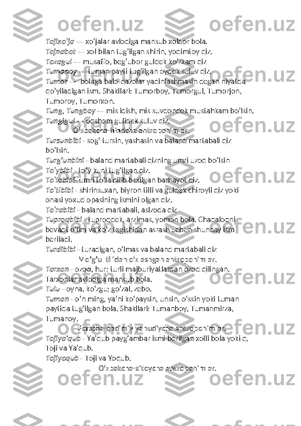 Tojixo‘ja  — xo’jalar avlodiga mansub xoldor bola. 
Tojnabot  — xol bilan tug’ilgan shirin, yoqimtoy qiz. 
Tozagul  — musaffo, beg’ubor guldek ko’rkam qiz
Tumanoy  — tuman payti tug’ilgan oydek suluv qiz. 
Tumor  —  bolaga balo-qazolar yaqinlashmasin degan niyatda 
qo’yiladigan ism. Shakllari: Tumorboy, Tumorgul, Tumorjon, 
Tumoroy, Tumorxon. 
Tung, Tungboy  — mis idish, mis suvdondek mustahkam bo’lsin.
Tungigul  — oqshom gulidek suluv qiz.  
                O’zbekcha-hindcha antroponimlar.
Tursunbibi  - sogʻ tursin, yashasin va baland martabali qiz 
boʻlsin.
Turgʼunbini  - baland martabali qizning umri uzoq boʻlsin
Toʻybibi  - toʻy kuni tugʻilgan qiz.
Toʻlabibi - umri toʻla qilib berilgan barhayot qiz.
Toʻtibibi  - shirinsuxan, biyron tilli va guldek chiroyli qiz yoki 
onasi yoxud opasining ismini olgan qiz.
Toʻrabibi  - baland martabali, aslzoda qiz
Tuproqbibi  - tuproqdek, arzimas, yomon bola. Chaqaloqni 
bevaqt oʻlim va koʻz tegishidan asrash uchun shunday ism 
beriladi.
Turdibibi  - turadigan, oʻlmas va baland martabali qiz
Moʻgʻul tilidan o’zlashgan antroponimlar.
Tarxon  - ozod, hur; turli majburiyatlardan ozod qilingan. 
Tarxonlar avlodiga mansub bola.
Tulu  - oyna, koʻzgu; goʻzal, zebo.
Tuman  - oʻn ming, yaʼni koʻpaysin, unsin, oʻssin yoki tuman 
paytida tugʻilgan bola. Shakllari: Tumanboy, Tumanmirza, 
Tumanoy.
Forscha-qadimiy yahudiycha antroponimlar.
Tojiyaʼqub  - Yaʼqub paygʻambar ismi berilgan xolli bola yoki q. 
Toji va Yaʼqub.
Tojiyoqub  - Toji va Yoqub.
O’zbekcha-xitoycha antroponimlar. 