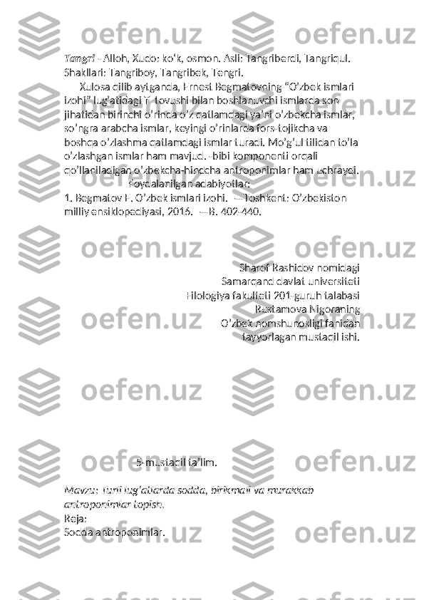 Tangri  - Alloh, Xudo: koʻk, osmon. Asli: Tangriberdi, Tangriqul. 
Shakllari: Tangriboy, Tangribek, Tengri.
      Xulosa qilib aytganda, Ernest Begmatovning “O’zbek ismlari 
izohi” lug’atidagi  T   tovushi bilan boshlanuvchi ismlarda son 
jihatidan birinchi o’rinda o’z qatlamdagi ya’ni o’zbekcha ismlar, 
so’ngra arabcha ismlar, keyingi o’rinlarda fors-tojikcha va 
boshqa o’zlashma qatlamdagi ismlar turadi. Mo’g’ul tilidan to’la
o’zlashgan ismlar ham mavjud. -bibi komponenti orqali 
qo’llaniladigan o’zbekcha-hindcha antroponimlar ham uchraydi.
                         Foydalanilgan adabiyotlar:
1.  Begmatov E. O’zbek ismlari izohi.    —Toshkent: O’zbekiston 
milliy ensiklopediyasi, 2016.    —B. 402-440.
                                                                   Sharof Rashidov nomidagi
Samarqand davlat universiteti
Filologiya fakulteti 201-guruh talabasi
Rustamova Nigoraning
O’zbek nomshunosligi fanidan
tayyorlagan mustaqil ishi. 
5- mustaqil ta’lim.
Mavzu: Turli lug’atlarda sodda, birikmali va murakkab 
antroponimlar topish.
Reja:
Sodda antroponimlar. 