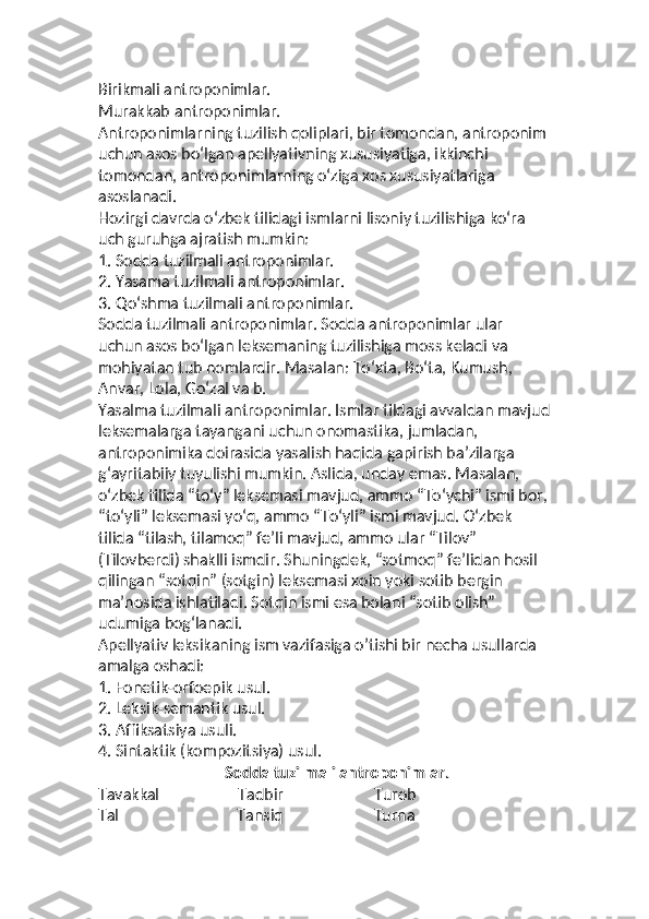 Birikmali antroponimlar.
Murakkab antroponimlar. 
Antroponimlarning tuzilish qoliplari, bir tomondan, antroponim 
uchun asos bo‘lgan apellyativning xususiyatiga, ikkinchi 
tomondan, antroponimlarning o‘ziga xos xususiyatlariga 
asoslanadi.
Hozirgi davrda oʻzbek tilidagi ismlarni lisoniy tuzilishiga ko‘ra 
uch guruhga ajratish mumkin:
1. Sodda tuzilmali antroponimlar.
2. Yasama tuzilmali antroponimlar.
3. Qo‘shma tuzilmali antroponimlar.
Sodda tuzilmali antroponimlar. Sodda antroponimlar ular 
uchun asos bo‘lgan leksemaning tuzilishiga moss keladi va 
mohiyatan tub nomlardir. Masalan: Toʻxta, Boʻta, Kumush, 
Anvar, Lola, Go‘zal va b.
Yasalma tuzilmali antroponimlar. Ismlar tildagi avvaldan mavjud
leksemalarga tayangani uchun onomastika, jumladan, 
antroponimika doirasida yasalish haqida gapirish ba’zilarga 
g‘ayritabiiy tuyulishi mumkin. Aslida, unday emas. Masalan, 
oʻzbek tilida “to‘y” leksemasi mavjud, ammo “To‘ychi” ismi bor,
“to‘yli” leksemasi yo‘q, ammo “To‘yli” ismi mavjud. Oʻzbek 
tilida “tilash, tilamoq” fe’li mavjud, ammo ular “Tilov” 
(Tilovberdi) shaklli ismdir. Shuningdek, “sotmoq” fe’lidan hosil 
qilingan “sotqin” (sotgin) leksemasi xoin yoki sotib bergin 
ma’nosida ishlatiladi. Sotqin ismi esa bolani “sotib olish” 
udumiga bog‘lanadi.
Apellyativ leksikaning ism vazifasiga o’tishi bir necha usullarda 
amalga oshadi:
1. Fonetik-orfoepik usul.
2. Leksik-semantik usul.
3. Affiksatsiya usuli.
4. Sintaktik (kompozitsiya) usul.
                                 Sodda tuzilmali antroponimlar.
Tavakkal                    Tadbir                       Turob
Tal                              Tansiq                       Turna 