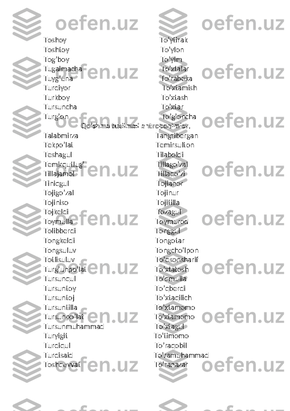 Toshoy                                                     To’ytirak
Toshtoy                                                    To’ylon
Tog’boy                                                    To’yim
Tugalmacha                                             To’xtalar
Tuyg’una                                                  To’rabeka
Turdiyor                                                    To’xtamish
Turkboy                                                    To’xtash
Tursuncha                                                To’xtar
Turg’on                                                     To’g’oncha
                      Qo’shma   tuzilmali antroponimlar .
Talabmirza                                            Tangribergan
Tekpo’lat                                               Temirsulton
Teshagul                                                Tilaboldi
Temirqutlug’                                         Tillago’zal
Tillajamol                                               Tillaqo’zi
Tiniqgul                                                  Tojianor
Tojigo’zal                                               Tojinur
Tojiniso                                                  Tojitilla
Tojkeldi                                                  Tozagul
Toymulla                                               Toymurod
Tolibberdi                                             Tonggul
Tongkeldi                                              Tongotar
Tongsuluv                                             Tongcho’lpon
Totlisuluv                                              To’qsonsharif
Turg’unpo’lat                                       To’xtatosh
Tursunqul                                             To’qmulla
Tursuntoy                                             To’qberdi
Tursuntoj                                              To’xtaqilich
Tursuntilla                                            To’xtamomo
Tursunpo’lat                                        To’xtamomo
Tursunmuhammad                             To’xtagul
Turyigit                                                 To’timomo
Turdiqul                                                To’raqobil
Turdisaid                                              To’ramuhammad
Toshquvvat                                          To’ranazar 