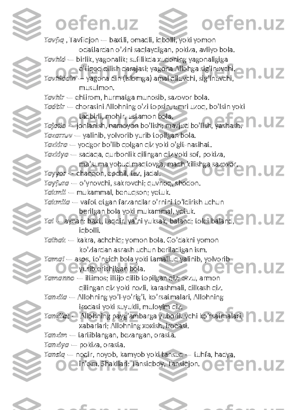 Tavfiq  , Tavfiqjon — baxtli, omadli, iqbolli, yoki yomon 
odatlardan o’zini saqlaydigan, pokiza, avliyo bola. 
Tavhid  — birlik, yagonalik; sufilikda xudoning yagonaligiga 
eʼtiqod qilish darajasi; yagona Allohga sig’inuvchi. 
Tavhiddin  — yagona din (islomga) amal qiluvchi, sig’inuvchi, 
musulmon. 
Tavhir  — ehtirom, hurmatga munosib, sazovor bola.
Tadbir  — chorasini Allohning o’zi topsin, umri uzoq, bo’lsin yoki
tadbirli, mohir, ustamon bola. 
Tajallo  — jonlanish, namoyon bo’lish; mavjud bo’lish, yashash. 
Tazarruv  — yalinib, yolvorib yurib topilgan bola.  
Tazkira  — yodgor bo’lib qolgan qiz yoki o’git-nasihat. 
Tazkiya  — sadaqa, qurbonlik qilingan qiz yoki sof, pokiza, 
maʼsuma yohud maqtovga, madh kilishga sazovor. 
Tayyor  — chaqqon, epchil, tez, jadal. 
Tayfura  — o’ynovchi, sakrovchi; quvnoq, shodon. 
Takmil  — mukammal, benuqson; yetuk. 
Takmila  — vafot etgan farzandlar o’rnini to’ldirish uchun 
berilgan bola yoki mukammal, yetuk. 
Tal  — aynan: baxt, taqdir, yaʼni yuksak, baland; tolei baland, 
iqbolli. 
Talhak  — kakra, achchiq; yomon bola. Go’dakni yomon 
ko’zlardan asrash uchun beriladigan ism. 
Tamal  — asos, to’ngich bola yoki tamalluq yalinib, yolvorib 
yurib erishilgan bola. 
Tamanno  — iltimos; iltijo qilib topilgan qiz; orzu, armon 
qilingan qiz yoki nozli, karashmali, dilkash qiz.
Tanzila  — Allohning yo’l-yo’rig’i, ko’rsatmalari, Allohning 
irodasi yoki suyukli, muloyim qiz. 
Tanzilat  — Allohning payg’ambarga yuboriluvchi ko’rsatmalari, 
xabarlari; Allohning xoxish, irodasi. 
Tanzim  — tartiblangan, bezangan, orasta. 
Tanziya  — pokiza, orasta. 
Tansiq  — nodir, noyob, kamyob yoki tansuq — tuhfa, hadya, 
inʼom. Shakllari: Tansiqboy, Tansiqjon.  