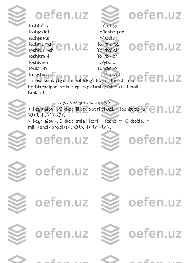 Toshto’xta                                            To’pchigul
Toshpo’lat                                           To’labbergan
Toshparda                                           To’ysuluv
Toshmurod                                         To’ymurod
Toshkumush                                       To’ybo’ldi
Toshjamol                                           To’ybozor
Toshberdi                                            To’yberdi
Totliqush                                             Tuhfaniso
Tongchiroq                                         Turg’untosh
 Xulosa qilib aytganda, izohli lug’atdagi  T  tovushi bilan 
boshlanadigan ismlarning ko’p qismi qo’shma tuzilmali 
ismlardir. 
                          
Foydalanilgan adabiyotlar:
1.  Begmatov E. Oʻzbek tili antroponimikasi. – Toshkent: Fan, 
2013. -B. 217-227. 
2.  Begmatov E. Oʻzbek ismlari izohi. – Toshkent: Oʻzbekiston 
milliy ensiklopediyasi, 2016. -B. 174-176 . 