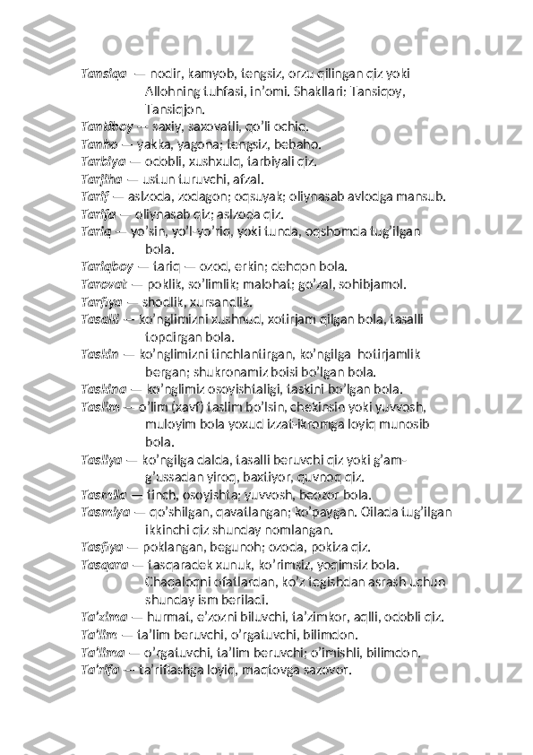 Tansiqa   — nodir, kamyob, tengsiz, orzu qilingan qiz yoki 
Allohning tuhfasi, inʼomi. Shakllari: Tansiqoy,    
Tansiqjon.
Tantiboy  — saxiy, saxovatli, qo’li ochiq. 
Tanho  — yakka, yagona; tengsiz, bebaho.
Tarbiya  — odobli, xushxulq, tarbiyali qiz. 
Tarjiha  — ustun turuvchi, afzal. 
Tarif  — aslzoda, zodagon; oqsuyak; oliynasab avlodga mansub. 
Tarifa  — oliynasab qiz; aslzoda qiz. 
Tariq  — yo’sin, yo’l-yo’riq, yoki tunda, oqshomda tug’ilgan 
bola. 
Tariqboy  — tariq — ozod, erkin; dehqon bola. 
Tarovat  — poklik, so’limlik; malohat; go’zal, sohibjamol. 
Tarfiya  — shodlik, xursandlik. 
Tasalli  — ko’nglimizni xushnud, xotirjam qilgan bola, tasalli 
topdirgan bola. 
Taskin  — ko’nglimizni tinchlantirgan, ko’ngilga  hotirjamlik 
bergan; shukronamiz boisi bo’lgan bola. 
Taskina  — ko’nglimiz osoyishtaligi, taskini bo’lgan bola. 
Taslim  — o’lim (xavf) taslim bo’lsin, chekinsin yoki yuvvosh, 
muloyim bola yoxud izzat-ikromga loyiq munosib  
bola. 
Tasliya  — ko’ngilga dalda, tasalli beruvchi qiz yoki g’am-
g’ussadan yiroq, baxtiyor, quvnoq qiz. 
Tasmila  — tinch, osoyishta; yuvvosh, beozor bola. 
Tasmiya  — qo’shilgan, qavatlangan; ko’paygan. Oilada tug’ilgan
ikkinchi qiz shunday nomlangan. 
Tasfiya  — poklangan, begunoh; ozoda, pokiza qiz. 
Tasqara  — tasqaradek xunuk, ko’rimsiz, yoqimsiz bola. 
Chaqaloqni ofatlardan, ko’z tegishdan asrash uchun 
shunday ism beriladi. 
Taʼzima  — hurmat, eʼzozni biluvchi, taʼzimkor, aqlli, odobli qiz. 
Taʼlim  — taʼlim beruvchi, o’rgatuvchi, bilimdon. 
Taʼlima  — o’rgatuvchi, taʼlim beruvchi; o’imishli, bilimdon. 
Taʼrifa  — taʼriflashga loyiq, maqtovga sazovor.  