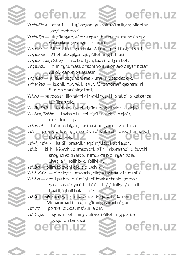 Tashrifjon , Tashrif — ulug’langan, yuksak ko’tarilgan; oilaning 
yangi mehmoni. 
Tashrifa  — ulug’langan, eʼzozlangan, hurmatga munosib qiz 
yoki oilaning yangi mehmoni.
Taqdim   — Alloh  ato qilgan bola. Allohning tuhfasi, ehsoni. 
Taqdima  — Alloh ato qilgan qiz, Allohning tuhfasi. 
Taqdir ,  Taqdirboy  — nasib qilgan, taqdir qilgan bola. 
Taqdirali  — Alining tuhfasi, ehsoni yoki Alloh ato qilgan bolani 
Ali o’z panohida asrasin. 
Taqdisa  — pokiza, begunoh, maʼsuma; muqaddas qiz. 
Tahmina   — kuchli, qudratli; jasur. "Shohnoma" qaxramoni 
Suxrob onasining ismi. 
Tojira  — savdogar, tijoratchi qiz yoki otasi tijorat qilib ketganda 
tug’ilgan qiz. 
Toyib, Toib  — tavba qiluvchi, sig’inuvchi; dindor, xudojo’y. 
Toyiba, Toiba  — tavba qiluvchi, sig’inuvchi; xudojo’y, 
musulmon qiz. 
Toimbek  — taʼmin etilgan, nasibasi but, umri uzoq bola. 
Toir  — parvoz qiluvchi, yuksakka ko’tariluvchi; ozod,hur; iqboli 
baland bola.  
Toleʼ, Tole   — baxtli, omadli; taqdir yulduzi porlagan. 
Tolib   — bilim istovchi, qumsovchi; bilim ixlosmandi; o’kuvchi, 
shogird yoki talab, iltimos qilib olingan bola.
Shakllari: Tolibbek, Tolibjon. 
Toliba  — bilim istovchi qiz, o’quvchi qiz. 
Tolibiddin  — dinning qumsovchi, dinga tashna, din muxlisi. 
Toliha  — cho’l (sahro) o’simligi tolihdek achchiq, yomon, 
yaramas qiz yoki Toli / / Tole / / Toliya / / Tolih — 
baxtli, iqboli baland qiz.
Tohir — pokiza, dog’siz, nuqsonsiz; begunoh. Bu nom 
Muhammad (s.a.v) o’g’lining nomi bo’lgan. 
Tohira   — pokiza, ozoda, maʼsuma qiz.
Tohirqul   — aynan: Tohirning quli yoki Allohning pokiza, 
begunoh bandasi.  