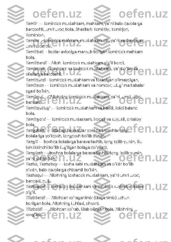Temir   — temirdek mustahkam, mahkam, yaʼni balo-qazolarga 
bardoshli, umri uzoq bola. Shakllari: Temirtiy, Temirjon, 
Temirxon. 
Temira   - temirdek mahkam, mustahkam qiz, yaʼni yashaydigan,
umri uzoq qiz. 
Temirbek   - beklar avlodiga mansub bo’lgan temirdek mahkam 
bola. 
Temirberdi   - Alloh  temirdek mustahkam o’g’il berdi. 
Temirtosh   - temirdek na toshdek mustahkam, yaʼni o’lim va 
ofatlarga bardoshli. 
Temirturdi  - temirdek mustahkam va turadigan o’lmaydigan. 
Temirxon  — temirdek mustahkam va nomdor, ulug’ martabalar
egasi bo’lsin. 
Temirqul   — Allohning temirdek mustahkam, yaʼni  umri uzoq, 
bandasi. 
Temirqutlug’  — temirdek mustahkam va baxtli, tolei baland 
bola. 
Temirgo'zi  — temirdek mustaxkam, irodali va suyukli, erkatoy 
bola. 
Tengdosh   — oiladagi farzandlar yoki qarindoshlarning 
bolalariga yo’ldosh, tengdosh bo’lib yursin. 
Tengli  — boshqa bolalarga baravarlashib, teng kelib yursin. Bu 
ism ikkinchi bo’lib tug’ilgan bolaga qo’yiladi. 
Tenglash  — boshqa bolalarga baravarlashib, teng  kelib yursin, 
yaʼni sof bo’lsin. 
Tesha, Teshaboy  — tesha kabi mustahkam va o’tkir bo’lib 
o’ssin, balo-qazolarga chidamli bo’lsin. 
Teshaqul  — Allohning teshadek mustahkam, yaʼni umri uzoq, 
bandasi, quli. 
Teshaqozi  — teshadek mustahkam va qo’zidek suyimli, erkatoy 
o’g’il. 
Tilabberdi  — Allohdan so’raganimiz (tilaganimiz) uchun 
berilgan bola. Allohning tuhfasi, ehsoni. 
Tilaboldi   — Allohdan so’rab, tilab olingan bola. Allohning 
sovg’asi.  