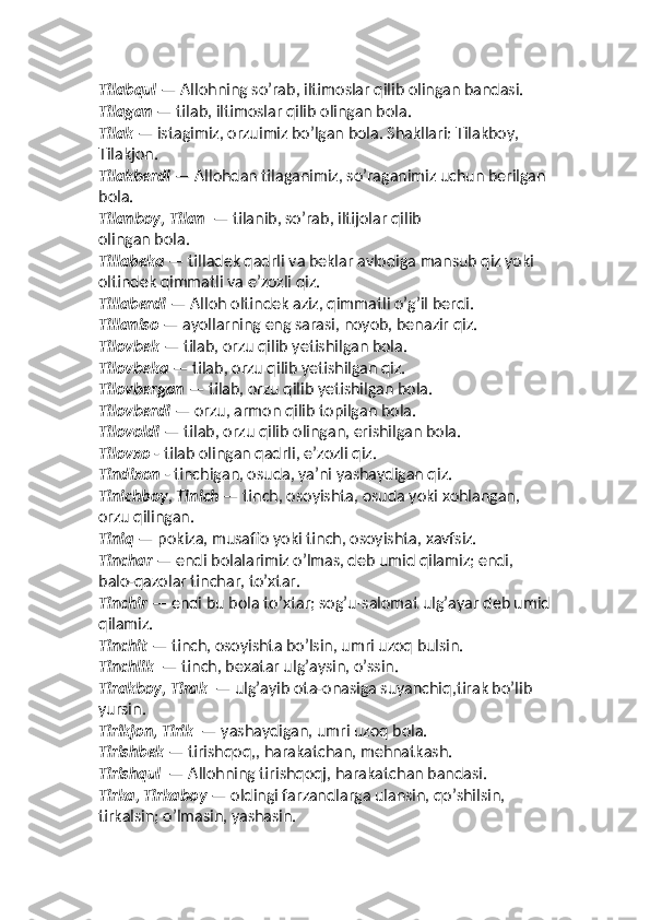 Tilabqul  — Allohning so’rab, iltimoslar qilib olingan bandasi.
Tilagan  — tilab, iltimoslar qilib olingan bola. 
Tilak  — istagimiz, orzuimiz bo’lgan bola. Shakllari: Tilakboy, 
Tilakjon. 
Tilakberdi  — Allohdan tilaganimiz, so’raganimiz uchun berilgan 
bola. 
Tilanboy, Tilan   — tilanib, so’rab, iltijolar qilib  
olingan bola. 
Tillabeka  — tilladek qadrli va beklar avlodiga mansub qiz yoki 
oltindek qimmatli va eʼzozli qiz. 
Tillaberdi  — Alloh oltindek aziz, qimmatli o’g’il berdi. 
Tillaniso  — ayollarning eng sarasi, noyob, benazir qiz. 
Tilovbek  — tilab, orzu qilib yetishilgan bola. 
Tilovbeka  — tilab, orzu qilib yetishilgan qiz. 
Tilovbergan  — tilab, orzu qilib yetishilgan bola. 
Tilovberdi  — orzu, armon qilib topilgan bola.
Tilovoldi  — tilab, orzu qilib olingan, erishilgan bola. 
Tilovxo  - tilab olingan qadrli, eʼzozli qiz. 
Tindixon  - tinchigan, osuda, yaʼni yashaydigan qiz.
Tinichboy ,  Tinich  — tinch, osoyishta, osuda yoki xohlangan, 
orzu qilingan. 
Tiniq  — pokiza, musaffo yoki tinch, osoyishta, xavfsiz. 
Tinchar  — endi bolalarimiz o’lmas, deb umid qilamiz; endi, 
balo-qazolar tinchar, to’xtar.  
Tinchir  — endi bu bola to’xtar; sog’u-salomat ulg’ayar deb umid
qilamiz. 
Tinchit  — tinch, osoyishta bo’lsin, umri uzoq bulsin. 
Tinchlik   — tinch, bexatar ulg’aysin, o’ssin.  
Tirakboy, Tirak   — ulg’ayib ota-onasiga suyanchiq,tirak bo’lib 
yursin.
Tirikjon, Tirik   — yashaydigan, umri uzoq bola.
Tirishbek  — tirishqoq,, harakatchan, mehnatkash. 
Tirishqul   — Allohning tirishqoqj, harakatchan bandasi.  
Tirka, Tirkaboy  — oldingi farzandlarga ulansin, qo’shilsin, 
tirkalsin; o’lmasin, yashasin.   