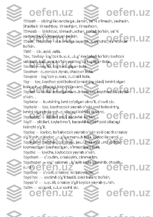 Tirkash  — oldingi farzandlarga ulansin, yaʼni o’lmasin, yashasin.
Shakllari: Tirkashboy, Tirkashjon, Tirkashxon. 
Tirmasb  — tirishqoq, tirmashuvchan, irodali bo’lsin, yaʼni 
yashovchan, o’lmaydigan bo’lsin.
Tirsak ,  Tirsakboy  - ota-onasiga tayanch, suyanchiq, yaʼni tirsak 
bo’lsin. 
Tishi  — qiz, ayol, zaifa. 
Tov, Tovboy - tog’dek buyuk, ulug’ martabali bo’lsin; toshdek 
salobatli, baquvvat bo’lsin yoki tog’da tug’ilgan bola. 
Tovliboy  - tog’lik, tog’da tugilgan bola. 
Tovshan  - quyondek ziyrak, chaqqon bola.  
Tovqora   - tog’dek yuksak, qudratli bola. 
Toy  — toy, toychoq yoki bobosi (onasining otasi) ismini olgan 
bola yohud oiladagi ikkinchi farzand. 
Toybek  — beklar avlodiga mansub bola toy, toychoqdek yayrab
o’ssin. . 
Toybeka  — buvisining ismi qo’yilgan obro’li, eʼzozli qiz. 
Toybola  — toy, toychoqdek yayrab o’ssin yoki bobosining 
ismini olgan bola yohud oiladagi ikkinchi farzand. 
Toyboqar   — yilqilari mo’l, badavlat bo’lsin. 
Toyli  — yilqilari, toylari mo’l, badavlat bo’lsin yoki oiladagi 
ikkinchi o’g’il. 
Toyloq  — toyloq, bo’taloqdek yayrab o’ssin yoki qadrli erkatoy 
o’g’il yohud toyloq urug’iga mansub bola, toyloq farzandi. 
Toymas  — qaytmas, qo’rqmas, jasur bola yoki umr yo’lidan 
toymaydigan (yashaydigan, o’lmaydigan) bola. 
Toycha   — toycha, toyloqdek yayrab o’ssin. 
Toycham  — eʼzozlim, erkatoyim, qimmatlim. 
Toychopar  — sog’-salomat ulg’ayib toylarga minib, chopib 
yursin. 
Toychoq  — eʼzozli, erkatoy; kenjatoy bola.
Toyo‘roz   — yoqimli o’g’il baxtli, tolei baland bo’lsin. 
Toyqo‘zi   — suyukli, erkatoy o’gil toydek yayrab yursin.
Tolim  — serkokil, suluv sochli kiz.  