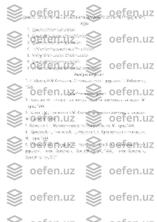 Qavariq  to’plamlar  va ular ustida amallar.Qavariq to’plamlarning ajralishi .  
Reja:
1. Qavariq to’plam tushunchasi.
2. Qavariq konuslar va affin to’plamlar.
3. Qavariq to’plamlarning xossalari. 
4. To’plamlarning qavariq va affin qobiqlari.
5. Nisbiy ichki nuqtalar. Chetki nuqtalar.
6. Qavariq to’plamlarning ajralishi.
7. To’plamlarning ajralishi haqidagi teoremalar.
Asosiy adabiyotlar
1.  Р.Габасов, Ф.М.Кириллова. Оптималлаштириш усуллари.  Т. Узбекистон,
1995.
Qo’shimcha adabiyotlar
2.   Васильев   Ф.П.   Численные   методы   решения   экстремальных   задач.   М.
Наука, 1988.
3. Галеев Е.М., Тихомиров В.М. Краткий курс теории экстремальных задач.
М: Изд МГУ. 1989.   
4. Карманов В.Г. Математическое программирование. М.Наука.1998. 
5.   Сухарев А.Г., Тимохов А.Н., Фёдоров В.В. Курс методов оптимизации.
М. Наука 1988
6.   Исроилов   И.,   Отакулов   С.   Вариацион   хисоб   ва   оптималлаштириш
усуллари.   I -кисм.   Самарканд.   Сам   ДУ   нашри,   1999,   II -кисм   Самарканд,
СамДУ нашри, 2001    
  