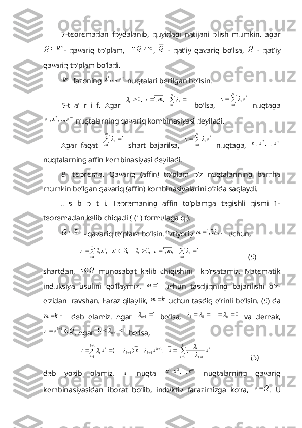 7-teoremadan   foydalanib,   quyidagi   natijani   olish   mumkin:   agarnR	Q	
-   qavariq   to’plam,  		Q	int ,  	Q   -   qat’iy   qavariq   bo’lsa,  	Q   -   qat’iy
qavariq to’plam bo’ladi.	
nR
  fazoning 	mx	x	,...,1  nuqtalari berilgan bo’lsin.
5-t   a’   r   i   f.   Agar  	
	
			
m
i	i	i	m	i	
1	
1	   ,	,1	   ,0		   bo’lsa,  	  m
i i
i xz
1	
  nuqtaga
m
xxx ,...,, 21
 nuqtalarning qavariq kombinasiyasi deyiladi.
Agar   faqat  	
 	m
i i
11	
  shart   bajarilsa,  	  m
i i
i xz
1	
  nuqtaga,   m
xxx ,...,, 21
nuqtalarning affin kombinasiyasi deyiladi.
8-   t eorema .   Qavariq   (affin)   to’plam   o’z   nuqtalarining   barcha
mumkin bo’lgan qavariq (affin) kombinasiyalarini o’zida saqlaydi.
I   s   b   o   t   i.   Teoremaning   affin   to’plamga   tegishli   qismi   1-
teoremadan kelib chiqadi ( (1) formulaga q.). 	
nR	Q	
 - qavariq to’plam bo’lsin. Ixtiyoriy 	,...3,2,1	m   uchun, 
1	    ,	,1	   ,0	    ,	   ,	
1	1	
									
m
i	i	i	i	m
i	
ii	m	i	R	x	x	z			
                          (5)
shartdan,  	
Q	z   munosabat   kelib   chiqishini     ko’rsatamiz.   Matematik
induksiya   usulini   qo’llaymiz.  	
1	m   uchun   tasdjiqning   bajarilishi   o’z-
o’zidan   ravshan. Faraz qilaylik,  	
k	m	   uchun tasdiq o’rinli bo’lsin. (5) da	
1	k	m
  deb   olamiz.   Agar  	1	1	k   bo’lsa,  	0	....	2	1					k		   va   demak,	
Q	x	z	k			1
. Agar  	1	0	1		k  bo’lsa, 	
				

	
									
k
i	
i	
k
i	k
i	
k	k	k	ii	x	 	x	x	x	x	z	
1	1	
1
1	
1	1	1	1	   ,	)	1(	
			
                     (6)
deb   yozib   olamiz.  	
x   nuqta   m
xxx ,...,, 21
  nuqtalarning   qavariq
kombinasiyasidan   iborat   bo’lib,   induktiv   farazimizga   ko’ra,   Qx 
.   U 