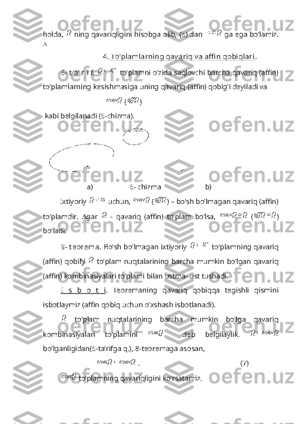 holda,  Q   ning qavariqligini hisobga olib, (6) dan   	Q	z   ga ega bo’lamiz.

                        4.  To’plamlarning qav ariq v a affi n qobiqlari . 
6- t a’ r i f.  	
nR	Q	   to’plamni o’zida saqlovchi barcha qavariq (affin)
to’plamlarning kesishmasiga uning qavariq (affin) qobig’i deyiladi va 
                                   convQ
 (	
affQ )
 kabi belgilanadi (6-chizma).
                        a)                    6- chizma                        b)
         Ixtiyoriy  Q
 uchun,  convQ
 (	
affQ ) – bo’sh bo’lmagan qavariq (affin)
to’plamdir.   Agar  	
Q   -   qavariq   (affin)   to’plam   bo’lsa,  	Q	convQ	   ( QaffQ 
)
bo’ladi. 
9- t eorema . Bo’sh bo’lmagan ixtiyoriy  	
nR	Q	   to’plamning qavariq
(affin) qobi ђ i  	
Q   to’plam  nuqtalarining  barcha  mumkin  bo’lgan  qavariq
(affin) kombinasiyalari to’plami bilan ustma- ust tushadi. 
I   s   b   o   t   i .   Teoremaning   qavariq   qobiqqa   tegishli   qismini
isbotlaymiz (affin qobiq uchun o’xshash isbotlanadi).	
Q
  to’plam   nuqtalarining   barcha   mumkin   bo’lga   qavariq
kombinasiyalari   to’plamini  	
comQ     deb   belgilaylik.  	convQ	Q	
bo’lganligidan(6-ta’rifga q.), 8-teoremaga asosan, 	
convQ	comQ	
 .                                                       (7)	
comQ
 to’plamning qavariqligini ko’rsatamiz.  