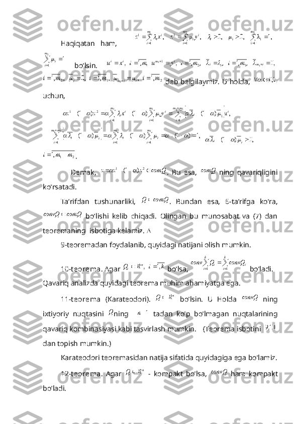 Haqiqatan   ham,         1,	λ	    ,0	    ,0	    ,	    ,	
1
1	
2
1	
1m
1i	1	i	2	1							
					
m
i	
m
i	i	i	i	ii	y	z	x	z					
	

2	
1	
1	
m
i	i
  bo’lsin.  	 ,0	1	1	   ,	   ,	1	  ,	1	1	1	2	1										i	m	i	i	i	m	i	i	λ	,   	,m	,   iλ	λ	,   	,m	i	y	u	,m	 i	x	u	
2	1	2	,1	   ,	  ,	,1	   ,0	   ,	,1	1	m	i	m	i	m	i	i	i	m	i									
  deb belgilaymiz. U holda,  		1,0		
uchun,         
 	
							

	
								
1	2	2	1	
1	1	1	1	2	1	,	)	1(	)	1(	)	1(	
m
i	
m
i	
i	m	m
i	
i	i	i	ii	u	y	x	z	z									   
    
							

	
									
1	2	2	1	
1	1	1	
,1	)	1(	)	1(	)	1(	
m
i	
m
i	i	i	
m	m
i	i	i									   	,0	)	1(				i	i			  
21,1 mmi 
. 
                  Demak,  	
comQ	z	z	z				 21	)	1(		
.   Bu   esa,  	comQ   ning   qavariqligini
ko’rsatadi. 
Ta’rifdan   tushunarliki,  	
comQ	Q	 .   Bundan   esa,   6-ta’rifga   ko’ra,	
comQ	convQ	
  bo’lishi   kelib   chiqadi.   Olingan   bu   munosabat   va   (7)   dan
teoremaning  isbotiga kelamiz.  
9-teoremadan foydalanib, quyidagi natijani olish mumkin.
10-t eorema . Agar 	
k	i	R	Q	n	i	,1	   ,		  bo’lsa, 		  k
i k
i ii	convQ	Q	conv
1 1
 bo’ladi.
Qavariq analizda quyidagi teorema muhim ahamiyatga ega. 
11-t eorema   (Karateodori).  	
nR	Q	   bo’lsin.   U   Holda   convQ
  ning
ixtiyoriy   nuqtasini  	
Q ning    	1n   tadan   ko’p   bo’lmagan   nuqtalarining
qavariq kombinasiyasi kabi tasvirlash mumkin. (Teorema isbotini 	
		10,9
dan topish mumkin.)
Karateodori teoremasidan natija sifatida quyidagiga ega bo’lamiz.
12-t eorema .   Agar  	
nR	Q	   -   kompakt   bo’lsa,   convQ
  ham   kompakt
bo’ladi.  