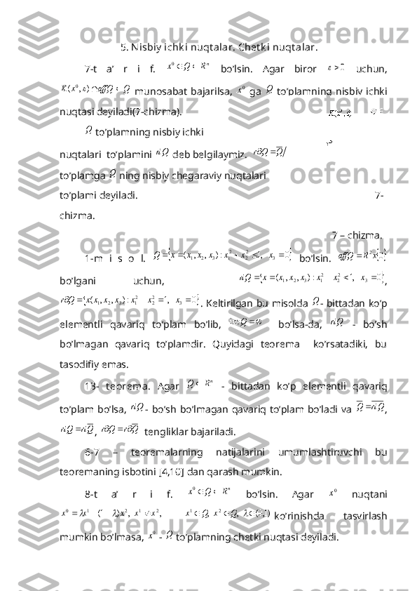                5. N isbiy  ichk i nuqt alar. Chet k i nuqt alar . 
7-t   a’   r   i   f.  nR	Q	x		0   bo’lsin.   Agar   biror  	0   uchun,
QaffQxK ),( 0	

  munosabat   bajarilsa,  	0x   ga  	Q   to’plamning   nisbiy   ichki
nuqtasi deyiladi(7-chizma).	
Q
 to’plamning nisbiy ichki 
nuqtalari  to’plamini 	
riQ  deb belgilaymiz.  	riQ	Q	Q	r		
to’plamga 	
Q  ning nisbiy chegaraviy nuqtalari 
to’plami deyiladi.                                                                                   7-
chizma.
                                                                                                           7 – chizma.
1-m   i   s   o   l.  	
	0	   ,1	:)	,	,	(	3	22	21	3	2	1						x	x	x	x	x	x	x	Q   bo’lsin.  	0 2x	R	affQ	
bo’lgani   uchun,    	
	0	   ,1	:)	,	,	(	3	22	21	3	2	1						x	x	x	x	x	x	x	riQ ,	
	,1	:)	,	,	(	22	21	3	2	1					x	x	x	x	x	x	Q	r
 	0	3	x . Keltirilgan bu misolda  	Q - bittadan ko’p
elementli   qavariq   to’plam   bo’lib,  	
	Q	int     bo’lsa-da,  	riQ   -   bo’sh
bo’lmagan   qavariq   to’plamdir.   Quyidagi   teorema     ko’rsatadiki,   bu
tasodifiy emas.
13-   t eorema .   Agar  	
nR	Q	   -   bittadan   ko’p   elementli   qavariq
to’plam bo’lsa,  	
riQ - bo’sh  bo’lmagan  qavariq to’plam bo’ladi va  	riQ	Q	 ,	
Qri	riQ	
, 	Q	r	Q	r			   tengliklar bajariladi. 
6-7   –   teoremalarning   natijalarini   umumlashtiruvchi   bu
teoremaning isbotini [4,10] dan qarash mumkin.
8-t   a’   r   i   f.  	
nR	Q	x		0   bo’lsin.   Agar  	0x   nuqtani	
 ,	  ,	)	1(	2	1	2	1	0	x	x	x	x	x						
   )1,0(  ,  , 21
	 QxQx
ko’rinishda   tasvirlash
mumkin bo’lmasa, 	
0x  - 	Q  to’plamning chetki nuqtasi deyiladi. 