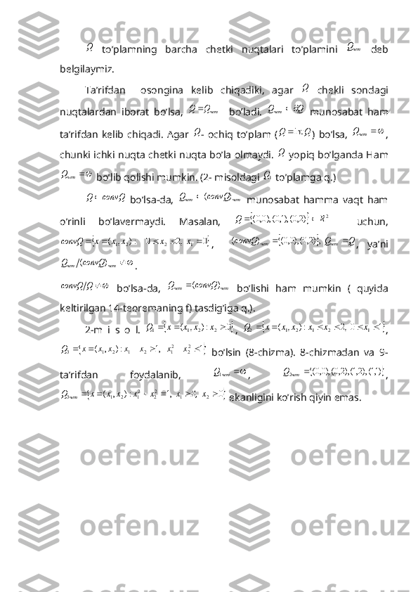 Q  to’plamning   barcha   chetki   nuqtalari   to’plamini  	четQ   deb
belgilaymiz.
Ta’rifdan     osongina   kelib   chiqadiki,   agar  	
Q   chekli   sondagi
nuqtalardan   iborat   bo’lsa,   четQQ 
    bo’ladi.  
Q	Qчет		   munosabat   ham
ta’rifdan   kelib  chiqadi.   Agar  	
Q -  ochiq  to’plam   (	Q	Q	int )  bo’lsa,  		четQ ,
chunki ichki nuqta chetki nuqta bo’la olmaydi.  	
Q   yopiq bo’lganda Ham	
	четQ
 bo’lib qolishi mumkin. (2- misoldagi 	1Q  to’plamga q.)	
convQ	Q	
  bo’lsa-da,  	чет	чет	convQ	Q	)	(	   munosabat   hamma   vaqt   ham
o’rinli   bo’lavermaydi.   Masalan,  	
		2	)2,0(),1,0(),0,0(	R	Q		     uchun,	
	:)	,	(	2	1x	x	x	convQ		
 	0	  ,2	0	1	2				x	x ,    			Q	Q	convQ четчет			  ,)2,0(),0,0(	)	(
,   ya’ni	
	чет	чет	convQ	Q	)	(
. 	
	Q	convQ
  bo’lsa-da,   четчет convQQ )(
  bo’lishi   ham   mumkin   (   quyida
keltirilgan 14-teoremaning f) tasdig’iga q.).
2-m   i   s   o   l.  	
	0	:)	,	(	2	2	1	1				x	x	x	x	Q ,  		1	0  ,2	:)	,	(	1	2	1	2	1	2							x	x	x	x	x	x	Q ,	
	1	   ,1	:)	,	(	22	21	2	1	2	1	3							x	x	x	x	x	x	x	Q
  bo’lsin   (8-chizma).   8-chizmadan   va   9-
ta’rifdan   foydalanib,  	
	чет	Q1 ,  		)1,1(),2,1(),2,0(),0,0( 2	 чет	Q
,	
	0	0	  ,1	:)	,	(	2	1	22	21	2	1	3							,  x	x	x	x	x	x	x	Q	чет
 ekanligini ko’rish qiyin emas.  