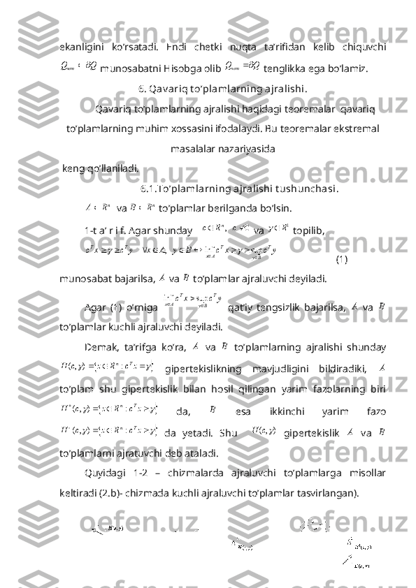 ekanligini   ko’rsatadi.   Endi   chetki   nuqta   ta’rifidan   kelib   chiquvchiQ	Qчет		
 munosabatni Hisobga olib 	Q	Qчет	  tenglikka ega bo’lamiz. 
6. Qav ariq t o’plamlarning ajralishi.
Qavariq to’plamlarning ajralishi haqidagi teoremalar  qavariq
to’plamlarning muhim xossasini ifodalaydi. Bu teoremalar ekstremal
masalalar nazariyasida
 keng qo’llaniladi. 
                      6.1.To’plamlarning ajralishi t ushunchasi . 	
nR	A
  va 	nR	B	  to’plamlar berilganda bo’lsin. 
1-t a’ r i f. Agar shunday 	
0	   ,			c	R	c n
 va 	1R	  topilib, 
y	c	x	c	B	y	A	x	y	c	x	c
T
ByT
AxTT
									sup	inf	   ,	    		
                       (1)
munosabat bajarilsa, 	
A  va 	B  to’plamlar ajraluvchi deyiladi. 
Agar   (1)   o’rniga  	
y	c	x	c T
ByT
Ax
	sup	inf
  qat’iy   tengsizlik   bajarilsa,  	
A   va  	B
to’plamlar kuchli ajraluvchi deyiladi. 
Demak,   ta’rifga   ko’ra,  	
A   va  	B   to’plamlarning   ajralishi   shunday	
						z	c	R	z	c	H	T	n:	)	,(
  gipertekislikning   mavjudligini   bildiradiki,  	A
to’plam   shu   gipertekislik   bilan   hosil   qilingan   yarim   fazolarning   biri	
		

zcRzcH Tn
:),(
  da,  	B   esa   ikkinchi   yarim   fazo	
		

zcRzcH Tn
:),(
  da   yetadi.   Shu    	)	,(	c	H   gipertekislik  	A   va  	B
to’plamlarni ajratuvchi deb ataladi. 
Quyidagi   1-2   –   chizmalarda   ajraluvchi   to’plamlarga   misollar
keltiradi (2.b)- chizmada kuchli ajraluvchi to’plamlar tasvirlangan). 