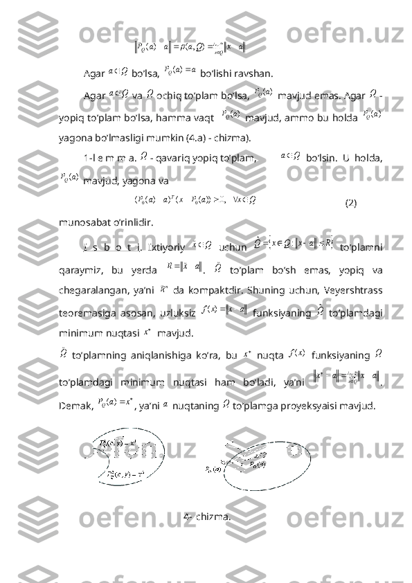 a	x	Q	a	a	a	P	Qx	Q					inf	)	,	(	)	(	 
Agar 	
Q	a  bo’lsa, 	a	a	P Q	)	(
 bo’lishi ravshan. 
Agar 	
Q	a  va 	Q  ochiq to’plam bo’lsa, 	)	(a	P Q
 mavjud emas. Agar 	Q  -
yopiq to’plam bo’lsa, hamma vaqt   	
)	(a	P Q
  mavjud, ammo bu holda  	)	(a	P Q
yagona bo’lmasligi mumkin (4.a) - chizma).
1-l e m m a. 	
Q  - qavariq yopiq to’plam, 	Q	a   bo’lsin.   U   holda,	
)	(a	P
Q
 mavjud, yagona va 	
Q	x	a	P	x	a	a	P	T						   ,0	))	(	(	)	)	(	(	0	0
                                   (2)
munosabat o’rinlidir. 
I   s   b   o   t   i .   Ixtiyoriy  	
Q	xˆ   uchun  		R	a	x	Q	x	Q					:	ˆ   to’plamni
qaraymiz,   bu   yerda  	
a	x	R			ˆ .  	Qˆ   to’plam   bo’sh   emas,   yopiq   va
chegaralangan,   ya’ni  	
nR   da   kompaktdir.   Shuning   uchun,   Veyershtrass
teoremasiga   asosan,   uzluksiz  	
a	x	x	f		)	(   funksiyaning  	Qˆ   to’plamdagi
minimum nuqtasi 	
x   mavjud. 	
Qˆ
  to’plamning   aniqlanishiga   ko’ra,   bu  	x   nuqta  	)	(x	f   funksiyaning  	Q
to’plamdagi   minimum   nuqtasi   ham   bo’ladi,   ya’ni  
a	x	a	x	Qx					
	inf .
Demak, 	
		x	a	PQ	)	( , ya’ni 	a  nuqtaning 	Q  to’plamga proyeksyaisi mavjud. 
    
     a) b)
4- chizma. 