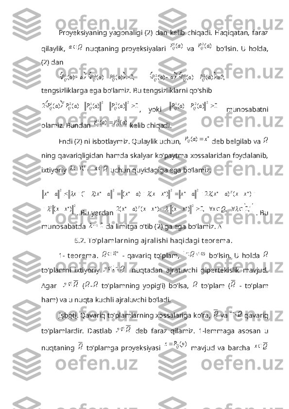 Proyeksiyaning yagonaligi (2) dan  kelib chiqadi.  Haqiqatan,  faraz
qilaylik,  Q	a   nuqtaning   proyeksiyalari  	)	( 1a	P
Q
  va  	)	(2a	PQ   bo’lsin.   U   holda,
(2) dan	
			         ,0	)	(	)	(	)	(	1	2	1				a	P	a	P	a	a	P	Q	Q	
T	
Q				         ,0	)	(	)	(	)	(	2	1	2				a	P	a	P	a	a	P	Q	Q	
T	
Q
tengsizliklarga ega bo’lamiz. Bu tengsizliklarni qo’shib	
		0	)	(	)	(	)	(	)	(	2	2	2	2	1	2	1				a	P	a	P	a	P	a	P	Q	Q	Q	
T	
Q
,   yoki  	0	)	(	)	(	2	2	1			a	P	a	P	Q	Q   munosabatni
olamiz. Bundan 	
)	(	)	(	2	1	a	P	a	P	Q	Q	  kelib chiqadi. 
Endi (2) ni isbotlaymiz. Qulaylik uchun, 	
		x	a	PQ	)	(  deb belgilab va 	Q
ning qavariqligidan hamda skalyar ko’paytma xossalaridan foydalanib,
ixtiyoriy 	
		Q	x		    ,1,0	  uchun quyidagiga ega bo’lamiz:	
																						)	(	)	(	2	)	(	)	(	)	1(	2	2	2	2	x	x	a	x	a	x	x	x	a	x	a	x	x	a	x	T				
2	2	)	(				x	x	
. Bu yerdan 		1,0	   ,	   ,0	)	(	)	(	)	(2	2															Q	x	x	x	x	x	a	x	T  . Bu
munosabatda 	
0		  da limitga o’tib (2) ga ega bo’lamiz.  
          6 . 2. To’plamlarning ajralishi haqidagi t eorema .
1-   t eorema .  	
nR	Q	   -   qavariq   to’plam,  		Q	int   bo’lsin.   U   holda  	Q
to’plamni   ixtiyoriy  	
Q	y	int	     nuqtadan   ajratuvchi   gipertekislik   mavjud.
Agar    	
Q	y   (	Q -	Q   to’plamning   yopig’i)   bo’lsa,  	Q   to’plam   (	Q   -   to’plam
ham) va u nuqta kuchli ajraluvchi bo’ladi. 
Isboti . Qavariq to’plamlarning xossalariga ko’ra, 	
Q  va 	Q	int  qavariq
to’plamlardir.   Dastlab  	
Q	y   deb   faraz   qilamiz.   1-lemmaga   asosan   u
nuqtaning  	
Q   to’plamga   proyeksiyasi  	)	(y	P	z	Q	   mavjud   va   barcha  	Q	x 