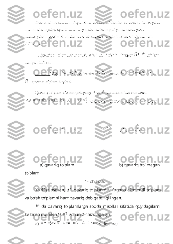 Ekstremal masalalarni o’rganishda qavariq to’plamlar va qavariq funksiyalar
muhim ahamiyatga ega. Ular amaliy matematikaning o’yinlar nazariyasi, 
operasiyalarni tekshirish, matematik iqtisod va shu kabi boshqa sohalarda ham 
qo’llaniladi.
  1 . Qavariq to’plam tushunchasi. Misollar .  Bo’sh bo’lmagan nR	Q	  to’plam 
berilgan bo’lsin.
1-t a’ r i f . Agar 	
Q	y	x			   ,  va barcha 		1,0	  uchun 	Q	y	x				)	1(		  bo’lsa,	
Q
 - qavariq to’plam deyiladi.
Qavariq to’plam o’zining ixtiyoriy 	
x  va 	y  nuqtalarini tutashtiruvchi	
			
10   ),(:, 		 yxyzRzyx n
  kesmani to’liq o’zida saqlaydi (1-chizma).
             a) qavariq to’plam                                       b) qavariq bo’lmagan
to’plam
1- c hizma .   
Ta’rifga asosan,  	
nR - qavariq to’plamdir.   Yagona   elementli   to ’ plam
va   bo ’ sh   to ’ plamni   ham   qavariq   deb   qabul   qilingan .	
nR
  da   qavariq   to’plamlarga   sodda   misollar   sifatida   quyidagilarni
keltirish mumkin (	
2n  uchun 2-chizmaga q.):
a) 	
			1	0   ),	(	:	,										u	v	u	x	R	x	v	u	n - kesma; 