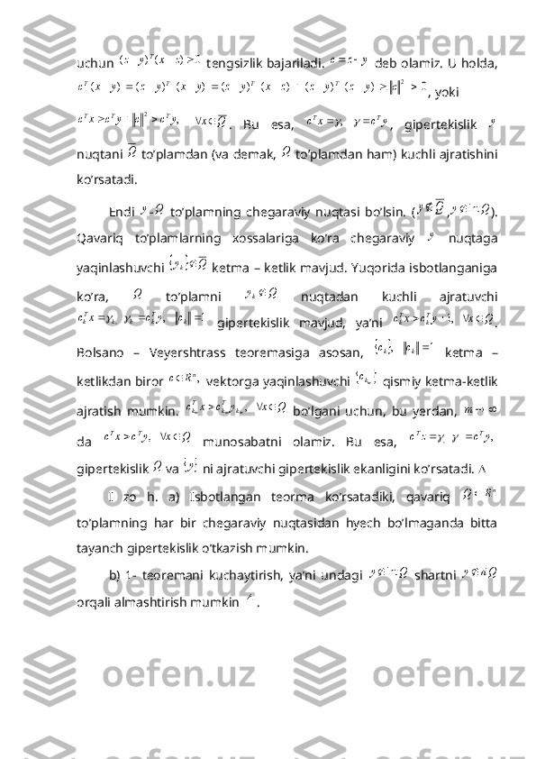 uchun  0	)	(	)	(				z	x	y	z	T   tengsizlik bajariladi.  	y	z	c		   deb olamiz. U holda,	
0  	  	  	  )	(  	)	(  	  )	(  	)	(  	  )	(  	)	(  	  )	( 	2													c	y	z	y	z	z	x	y	z	y	x	y	z	y	x	c	T	T	T	T
, yoki	
,	2	y	c	c	y	c	x	c	T	T	T			
 	Q	x	 .   Bu   esa,  	y	c	x	c	T	T				    , ,   gipertekislik  	y
nuqtani 	
Q  to’plamdan (va demak,  	Q  to’plamdan ham) kuchli ajratishini
ko’rsatadi. 
Endi  	
y -	Q   to’plamning   chegaraviy   nuqtasi   bo’lsin.   (	Q	y ,	Q	y	int	 ).
Qavariq   to’plamlarning   xossalariga   ko’ra   chegaraviy  	
y   nuqtaga
yaqinlashuvchi  	
		Q	y k	
  ketma – ketlik mavjud. Yuqorida isbotlanganiga
ko’ra,  	
Q   to’plamni  	Q	yk   nuqtadan   kuchli   ajratuvchi	
1	    ,	    ,				k	Tk	k	k	Tk	c	y	c	x	c		
  gipertekislik   mavjud,   ya’ni  	Q	x	y	c	x	c	Tk	Tk					   ,1 .
Bolsano   –   Veyershtrass   teoremasiga   asosan,  	
		1	    ,	 kk	c	c
  ketma   –
ketlikdan biror  	
,nR	c   vektorga yaqinlashuvchi  		mkc   qismiy ketma-ketlik
ajratish   mumkin.  	
Q	x	y	c	x	c	m	m	m	k	Tk	Tk				   ,   bo’lgani   uchun,   bu   yerdan,  			m
da  	
Q	x	y	c	x	c	T	T				   ,   munosabatni   olamiz.   Bu   esa,  	 ,	    ,	y	c	z	c	T	T				
gipertekislik 	
Q  va 		y  ni ajratuvchi gipertekislik ekanligini ko’rsatadi.  
I   zo   h.   a)   Isbotlangan   teorma   ko’rsatadiki,   qavariq  	
nR	Q	
to’plamning   har   bir   chegaraviy   nuqtasidan   hyech   bo’lmaganda   bitta
tayanch gipertekislik o’tkazish mumkin. 
b)   1-   teoremani   kuchaytirish,   ya’ni   undagi  	
Q	y	int   shartni  	riQ	y
orqali almashtirish mumkin 	
4 .  