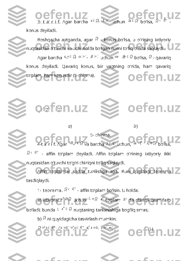 3-   t   a’   r   i   f .   Agar   barcha  0	   ,				Q	x   uchun  	Q	x	   bo’lsa,  	nR	Q	   -
konus deyiladi.
Boshqacha   aytganda,   agar  	
Q   -   konus   bo’lsa,   u   o’zining   ixtiyoriy
nuqtasidan o’tuvchi va uchi nolda bo’lgan nurni to’liq o’zida saqlaydi.
Agar barcha 
0	   0,	   ,	,						Q	y	x  uchun 	Q	y	x			  bo’lsa, 	Q  - qavariq
konus   deyiladi.   Qavariq   konus,   bir   vaqtning   o’zida,   ham   qavariq
to’plam, ham konusdir (5-chizma).
                                      a )                                                        b )
                                                         5- chizma.
4-t a’ r i f. Agar 	
Q	y	x			,  va barcha  1
R	
 uchun, 	Q	x				)	1(		  bo’lsa,	
nR	Q	
  -   affin   to’plam   deyiladi.   Affin   to’plam   o’zining   ixtiyoriy   ikki
nuqtasidan o’tuvchi to’g’ri chiziqni to’liq saqlaydi.
Affin   to’plamlar   sodda   tuzilishga   ega.   Buni   quyidagi   teorema
tasdiqlaydi.
1- t eorema . 	
nR	Q	  - affin to’plam bo’lsin. U holda:
a)  ixtiyoriy  
Q	x	0   uchun  	0x	Q	L		   to’plam  	nR   da  chiziqli  qism fazo
bo’ladi; bunda 	
L  	Q	x	0  nuqtaning tanlanishiga bog’liq emas;
b) 	
Q  ni quyidagicha tasvirlash mumkin:
			m	i	b	x	a	R	x	b	Ax	R	x	Q	Ti	n	n	,1	   ,	:	:							
 ,                             (1) 