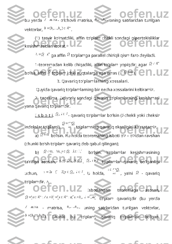 bu   yerda  n	m	A		 -   o’lchovli   matrisa,   maa ,...,
1
-   uning   satrlaridan   tuzilgan
vektorlar, 	
m	m	R	b	b	b			)	,...,	(1 .
(1)   tasvir   ko’rsatdiki,   affin   to’plam   chekli   sondagi   gipertekisliklar
kesishmasidan iborat.	
0x	Q	L		
 ga affin 	Q  to’plamga parallel chiziqli qism fazo deyiladi.
1-teoremadan   kelib   chiqadiki,   affin   to’plam   yopiqdir;   agar  	
nR	Q	
bo’lsa, affin 	
Q  to’plam ichki nuqtalarga ega emas (		Q	int ).
                     3. Qav ariq t o’plamlarning xossalari .
 Quyida qavariq to’plamlarning bir necha xossalarini keltiramiz.
2-   t eorema .   Ixtiyoriy   sondagi   qavariq   to’plamlarning   kesishmasi
yana qavariq to’plamdir.
I s b o t i .   IiQ
i   ,
- qavariq to’plamlar bo’lsin ( I -chekli yoki cheksiz
indekslar to’plami). 	
Ii	iQ	Q	
	
 to ’ plamning   qavariq   ekanligini   ko ’ rsatamiz .
a )  Q
  bo ’ lsin .  Bu   holda   teoremaning   isboti   o ’ z  –  o ’ zidan   ravshan
( chunki   bo ’ sh   to ’ plam   qavariq   deb   qabul   qilingan );
b)  	
	1,0	   ,	,	   ,						Q	y	x	Q   bo’lsin.   To’plamlar   kesishmasining
ta’rifiga   asosan,  	
I	i	Q	y	x	i				  ,	, .   IiQ
i   ,
  to’plamlar   qavariq   bo’lganligi
uchun,     IiQyxz
i     ,)1(
	
.   U   holda,  	Ii	iQ	z	
	
 ,   ya’ni  	Q   -   qavariq
to’plamdir.  
                  Isbotlangan   teoremaga   asosan,	
			m	i	b	x	a	R	x	b	Ax	R	x	Q	i	Ti	n	n	,1	   ,	:	:							
  to’plam   qavariqdir   (bu   yerda	
n	m	A		
  -   matrisa,   maa ,...,
1
-   uning   satrlaridan   tuzilgan   vektorlar,
),...,(
1 mbbb 
).   Chunki   bu   to’plam,   qavariq   to’plamlar   bo’lgan, 