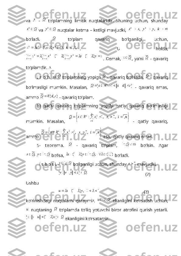 va  y   -  	Q   to’plamning   limitik   nuqtalaridir.   Shuning   uchun,   shunday	
Q	xk
  va  	Q	yk   nuqtalar ketma – ketligi mavjudki,    kyyxx kk
   ,   ,
bo’ladi.  
Q   to’plam   qavariq   bo’lganligi   uchun,
,...2,1   ,)1(  kQyxz kkk	
	
.   U   holda,	
z	y	x	y	x	z	k	
k	
k	
k	
k	
k											)	1(	lim)	1(	lim	lim				
.   Demak,  	Q	z ,   ya’ni  	Q   -   qavariq
to’plamdir.  
I z o h. a)  	
Q   to’plamning yopig’i  	Q   - qavariq bo’lsada,  	Q   - qavariq
bo’lmasligi   mumkin.   Masalan,  	
	r	d	x	R	x	Q	n						0:   -   qavariq   emas,
ammo 	
),	(	r	d	K	Q	  - qavariq to’plam.
b)   qat’iy   qavariq   to’plamning   yopi ђ i   qat’iy   qavariq   bo’lmasligi
mumkin.   Masalan,  	
	
							
,n	i	x	x	R	x	Q	i	
n
i	i	n	1	   ,0	   ,1	:	
1	
2   -   qat’iy   qavariq,
ammo  	
	
							
,n	i	x	x	R	x	Q	i	
n
i	i	n	1	   ,0	   ,1	:	
1	
2  esa,  qat’iy qavariq emas.
5-   t eorema .  
Q   -   qavariq   to’plam,  		Q	int   bo’lsin.   Agar
QyQx int  , 
 bo’lsa, 	
)1,0(	   ,	int	)	1(									Q	y	x  bo’ladi.
  I s b o t i. 
Q	y	int  bo’lganligi uchun, shunday 	0  mavjudki,	
		.	:	Q	y	v	v				
                                                    (2)
Ushbu	
1	0   ,	)	1(									y	x	u
                                        (3)
ko’rinishdagi   nuqtalarni   qaraymiz.  	
Q	u	int	   ekanligini   ko’rsatish   uchun,	
u
  nuqtaning  	Q   to’plamda   to’liq   yotuvchi   biror   atrofini   qurish   yetarli.	
		Q	u	z	z						)	1(	:
 ekanligini ko’rsatamiz. 