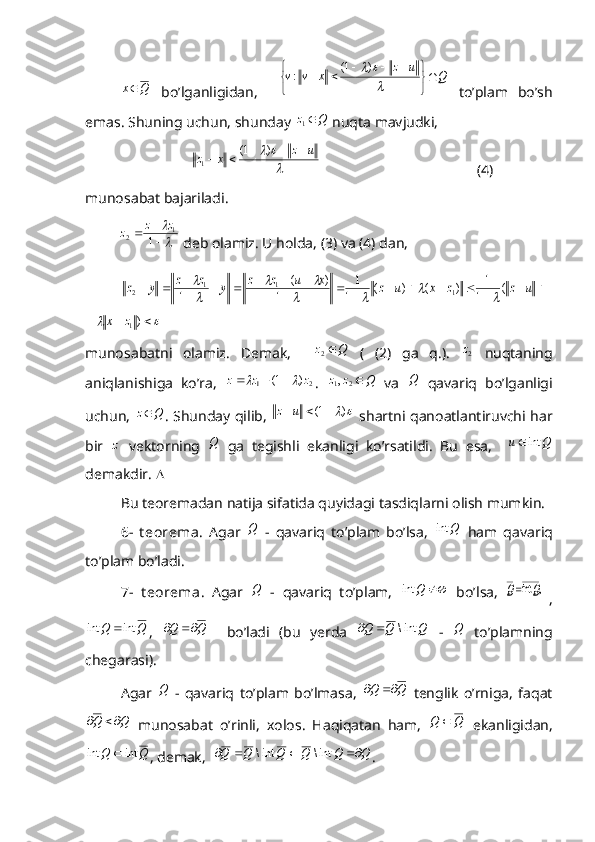 Qx 
  bo’lganligidan,    Q	u	z	x	v	v	


	


						
	)	1(	:   to’plam   bo’sh
emas. Shuning uchun, shunday 	
Q	z	1  nuqta mavjudki,	

		u	z	x	z						)	1(
1
                                           (4)
munosabat bajariladi.
         	

 

1	1	2 zz
z
 deb olamiz. U holda, (3) va (4) dan,	
										
					
			u	z	z	x	u	z	x	u	z	z	y	z	z	y	z	(	1
1	)	(	)	(	1
1	
1	
)	(	
1	1	1	1	2					
		

	
					)1z	x
 
munosabatni   olamiz.   Demak,    	
Q	z	2   (   (2)   ga   q.).  	2z   nuqtaning
aniqlanishiga   ko’ra,  	
2	1	)	1(	z	z	z					 .  	Q	z	z	2	1,   va  	Q   qavariq   bo’lganligi
uchun,  	
Q	z . Shunday qilib,  		)	1(			u	z   shartni qanoatlantiruvchi har
bir   z
  vektorning  	
Q   ga   tegishli   ekanligi   ko’rsatildi.   Bu   esa,    	Q	u	int	
demakdir.  
Bu teoremadan natija sifatida quyidagi tasdiqlarni olish mumkin. 
6-   t eorema .   Agar  	
Q   -   qavariq   to’plam   bo’lsa,  	Q	int   ham   qavariq
to’plam bo’ladi.
7-   t eorema .   Agar  	
Q   -   qavariq   to’plam,  		Q	int   bo’lsa,  	   ,	int	Q	Q
,	
Q	Q	int	int	
,  	Q	Q		     bo’ladi   (bu   yerda  	Q	Q	Q	int\		   -  	Q   to’plamning
chegarasi).
Agar  	
Q   -   qavariq   to’plam   bo’lmasa,  	Q	Q		   tenglik   o’rniga,   faqat	
Q	Q		
  munosabat   o’rinli,   xolos.   Haqiqatan   ham,  	Q	Q	   ekanligidan,	
Q	Q	int	int	
, demak,   QQQQQQ  int\int\
.  