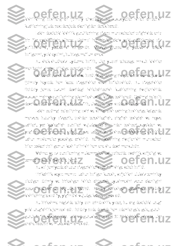 kishilikning   boshlang‘ich   ijtimoiy   ahvolidagi   bu   xususiyatlar   ishlab   chiqarish
kuchlarining juda past darajada ekanligidan darak beradi. 
Lekin dastlabki kishilik guruhlarining o‘zaro munosabatlari to‘g‘risida aniq
bir   fikr   aytish   qiyin   albatta.   Ehtimol   har   bir   kollektiv   yoki   guruhlarning   o‘z
yo‘lboshchisi,   yetakchisi   bo‘lgandir.   Mazkur   gruppaning   yetakchisi   erkak
bo‘lganmi, yoki ayolmi, bu bizga ma’lum emas.
Bu   shak-shudhasiz   uydurma   bo‘lib,   ular   yuqori   tabaqaga   mnsub   kishilar
manfaatini ximiya qil i shga qaratilgandir.
Ishlab chiqarish kuchlari   o‘sa bordi. Kuchlarning rivojlana borishi natijasida
ijtimoiy   hayotda   ham   katta   o‘zgarishlar   sodir   bo‘laboshladi.   Bu   o‘zgarishlar
ibtidoiy   jamoa   tuzumi   davridagi   ishlabchiqarish   kuchlarining   rivojlanishida
xususan mehnat qurollarining takomilashuvida ko‘zga tashlanadi. Qadimgi paleolit
davrida qurollarning xili juda oz bo‘lib, ular juda ham sodda ishlangan edi. 
Lekin qadimgi paleolitning oxiri va so‘ngi tosh asrning boshlariga kelganda
manzara   butunlay   o‘zgarib,   toshdan   tarashlag‘ich,   qirg‘ich   teshgich   va   nayza
uchlari,   yer   kavlag‘ich   qurollari   vujudga   keldi.   Undan   tashqari   suyakdan   va
yog‘ochdan   bigiz,   igna,   so‘yil,   nayza   uchlari   va   boshqa   murakkabroq,   asboblar
uchun   moslamalar   yasashga   erishildi.   Baliq   ovlashning   rivojlanishi   munosabati
bilan teskari tipli garnun kashf qilinishi ham ana shu davri mansubdir. 
Mehnat va oz qurollarning mukammalashuvi oqibatida ovchilik xo‘jaligi va
termachilik ham rivojlana bordi. 
Bu xol jamiyatda chuqur o‘zgarishlar sodir bo‘lishiga sabab bo‘ldi. 
Tirikchilik xayot-mamot   uchun bo‘lgan kurash, xo‘jalikni uluksiz taminlay
oladigan   doimiy   va   birlashgan   ishlab   chiqarish   uyushmasini   zarur   ekanligini
taqazo   etdi   va   uni   vujudga   keltirdi.   Bunday   birlashgan   uyushmani   ibtidoiy
kishilarning tasodifiy, yig‘indisi vujudga keltira olmas edi. 
Bu   birlashma   negizida   tabiy   qon-qrindoshlik   yotar,   bu   eng   dastlabki   urug‘
yoki urug‘chilik jamoasi edi. Ibtidoiy poda davrida ham odamlar gala-gala, guruh-
guruh bo‘lib yashaganlar. Lekin u guruxlarning soni  20-30 kishidan oshmas,  ular
ancha beqaror va mustaxkam emas edi.  