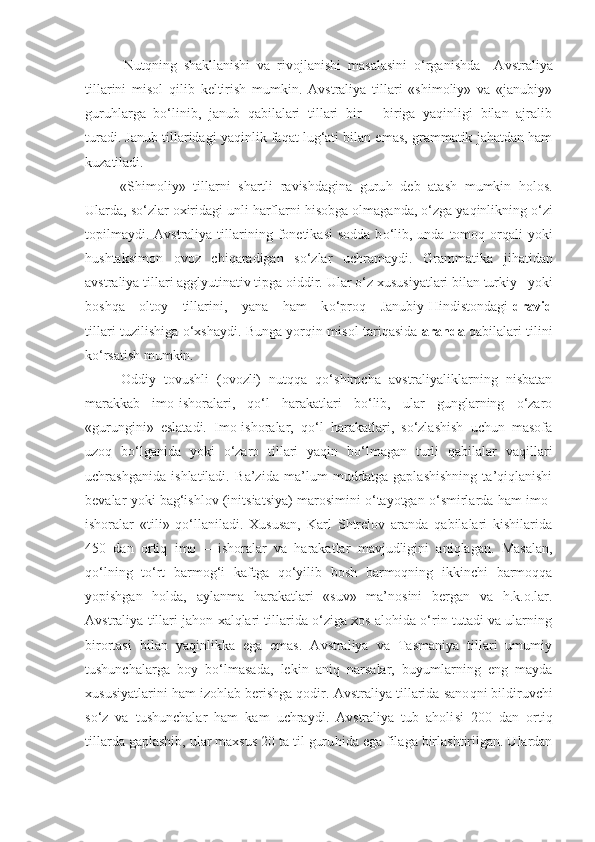 Nutqning   shakllanishi   va   rivojlanishi   masalasini   o‘rganishda     Avstraliya
tillarini   misol   qilib   keltirish   mumkin.   Avstraliya   tillari   «shimoliy»   va   «janubiy»
guruhlarga   bo‘linib,   janub   qabilalari   tillari   bir   —biriga   yaqinligi   bilan   ajralib
turadi. Janub tillaridagi yaqinlik faqat lug‘ati bilan emas, grammatik jahatdan ham
kuzatiladi.
«Shimoliy»   tillarni   shartli   ravishdagina   guru h   deb   atash   mumkin   holos.
Ularda, s o‘ zlar oxiridagi unli harflarni  h isobga olmaganda,  o‘ zga ya q inlikning  o‘ zi
topilmaydi.  Avstraliya  tillari ni ng fonetika s i  sodda  b o‘ lib, unda  tomo q   or q ali  yoki
h ushtaksimon   ovoz   chi q aradigan   s o‘ zlar   uchramaydi.   Grammatika   j ih atidan
avstraliya tillari agglyutinativ tipga oiddir. Ular  o‘ z xususiyatlari bilan turkiy   yoki
bosh q a     oltoy     tillarini,     yana     ham      k o‘ proq     Janubiy   H indistondagi   dravid
tillari t u zilishiga   o‘ xshaydi. Bunga yor q in misol tari q asida   ara n da   qabilalari tilini
k o‘ rsatish mumkin.
Oddiy   tovushli   (ovozli)   nutqqa   qo‘shimcha   avstraliyaliklarning   nisbatan
marakkab   imo-ishoralari,   qo‘l   harakatlari   bo‘lib,   ular   gunglarning   o‘zaro
«gurungini»   eslatadi.   Imo-ishoralar,   qo‘l   harakatlari,   so‘zlashish   uchun   masofa
uzoq   bo‘lganida   yoki   o‘zaro   tillari   yaqin   bo‘lmagan   turli   qabilalar   vaqillari
uchrashganida   ishlatiladi.   Ba’zida   ma’lum   muddatga   gaplashishning   ta’qiqlanishi
bevalar yoki bag‘ishlov (initsiatsiya) marosimini o‘tayotgan o‘smirlarda ham imo-
ishoralar   «tili»   qo‘llaniladi.   Xususan,   Karl   Shtrelov   aranda   qabilalari   kishilarida
450   dan   ortiq   imo   —ishoralar   va   harakatlar   mavjudligini   aniqlagan.   Masalan,
qo‘lning   to‘rt   barmog‘i   kaftga   qo‘yilib   bosh   barmoqning   ikkinchi   barmoqqa
yopishgan   holda,   aylanma   harakatlari   «suv»   ma’nosini   bergan   va   h.k.o.lar.
Avstraliya tillari jahon xalqlari tillarida o‘ziga xos alohida o‘rin tutadi va ularning
birortasi   bilan   yaqinlikka   ega   emas.   Avstraliya   va   Tasmaniya   tillari   umumiy
tushunchalarga   boy   bo‘lmasada,   lekin   aniq   narsalar,   buyumlarning   eng   mayda
xususiyatlarini ham izohlab berishga qodir.  Avstraliya tillarida sano q ni bildiruvchi
s o‘ z   va   tushunchalar   ham   kam   uchraydi.   Avstraliya   tub   aholi si   200   dan   orti q
tillarda gaplashib, ular maxsus 20 ta til guru h ida ega filaga birlashtirilgan. Ulardan 