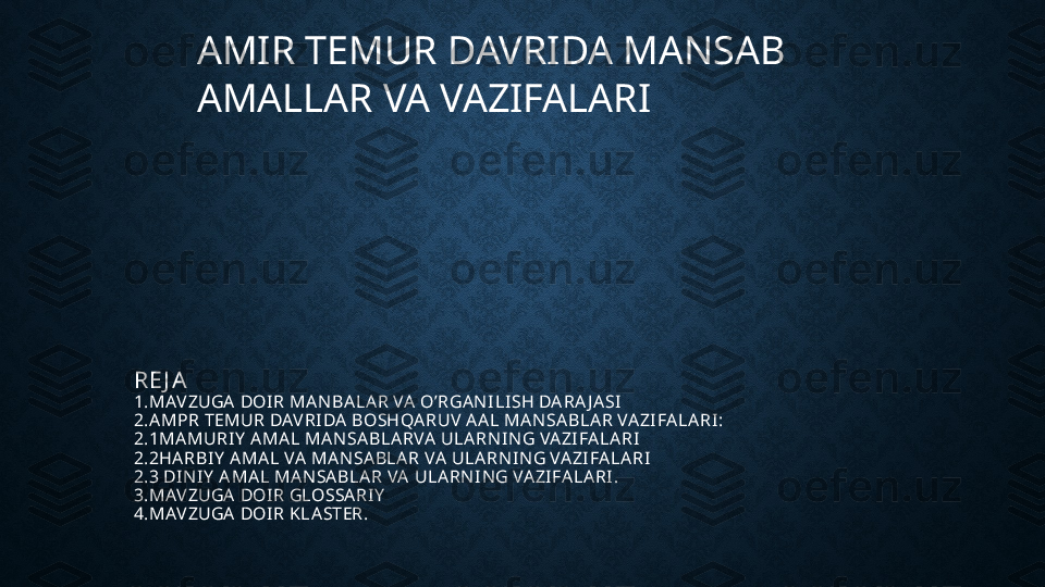 AMIR TEMUR DAVRIDA MANSAB    
AMALLAR VA VAZIFALARI  
RE J A
1.MAVZUGA  DOIR MA NBA LA R VA  O’RGA N ILISH DA RA J A SI
2.A MPR TEMUR DAVRIDA  BOSHQA RUV A A L MA NSA BLA R VA ZIFA LA RI:
2.1MA MURIY  A MA L MA N SA BLA RVA  ULA RN IN G VA ZIFA LA RI
2.2HA RBIY  A MA L VA  MA N SA BLA R VA  ULA RNI N G VA ZIFA LA RI
2.3 DI N IY  A MA L MA NSA BLA R VA  ULA RN ING VA ZIFA LA RI .
3.MAVZUGA  DOIR GLOSSA RIY
4.MAVZUGA  DOIR KLA STER.
  