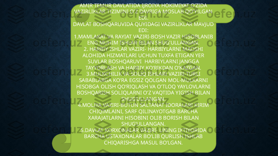 AMIR TEMUR DAVLATIDA IJROIYA HOKIMIYAT O’ZIDA 
VAZIRLIKLAR TIZIMINI O’Z DAVRIGA MOSLAB QO’YILGAN 
EDI.
DAVLAT BOSHQARUVIDA QUYIDAGI VAZIRLIKLAR MAVJUD 
EDI:
1.MAMLAKAT VA RAYIAT VAZIRI-BOSH VAZIR HISOBLANIB 
ENG MUHIM ISHLAR BILAN SHUG’ULLANGAN.
2. HARBIY ISHLAR VAZIRI- HARBIYLARNI MAOSHI 
ALOHIDA HIZMATLARI UCHUN TUXFA ETIGAN YER 
SUVLAR BOSHQARUVI  HARBIYLARNI JANGGA 
TAYYORLASH VA HARBIY KO’RIKDAN O’KAZGAN.
3.MULKCHILIK VA SOLIQ ISHLARI VAZIRI-TURLI 
SABABLARGA KO’RA EGSIZ QOLGAN MOL-MULKARNI 
HISOBGA OLISH QO’RIQLASH VA O’TLOQ YAYLOVLARNI 
BOSHQARISH SOLIQLARNI O’Z VAQTIDA YIG’ISH BILAN 
SHUG’ULLANGAN.
4.MOLIYA VAZIRI-BUTUN SALTANAT IDORALARI KIRIM 
CHIQIMLAINI, SARF QILINAYOTGAB BARCHA 
XARAJATLARNI HISOBINI OLIB BORISH BILAN 
SHUG’ULLANGAN.
5.DAVLAT KORXONALAR VAZIRI- UNING IXTIYORIDA 
BARCHA USTAXONALAR BO’LIB QURLISH ISHLAB 
CHIQARISHGA MASUL BO’LGAN.
  