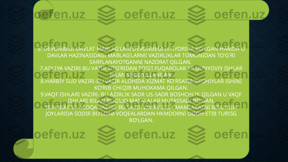 6. DEVONBEGI-DAVLAT MABLAG’LARI DEVONBEGI IXTIYORIDA BO’LGAN HAMDA U 
DAVLAR HAZINASIDAGI MABLAG’LARMI VAZIRLIKLAR TOMONIDAN TO’G’RI 
SARFLANAYOTGANNI NAZORAT QILGAN. 
7.ADLIYA VAZIRI-BU VAZIR TO’G’RIDAN TO’G’I FUQAROLAR VA DUNYOVIY ISHLAR 
BILAN SHUG’ULLANGAN.
8.HARBIY SUD VAZIRI-BU VAZIR ALOHIDA XIZMAT KO’RSATIB SIP0HIYLAR ISHINI 
KO’RIB CHIQIB MUHOKAMA QILGAN.
9.VAQF ISHLARI VAZIRI- BU AZIRLIK SADR US-SADR BOSHCHLIK QILGAN U VAQF 
ISHLARI BILAN BOG’LIQ MASALALAR MUTASSADI BO’GAN.
10.HABAR VA ALOQA VAZIRI- BU VAZIR ZIMMASIGA MAMLAKATNI BIROR BIR 
JOYLARIDA SODIR BO’LGAB VOQEALARDAN HKMDORNI OGOH ETIB TURISG 
BO’LGAN. 