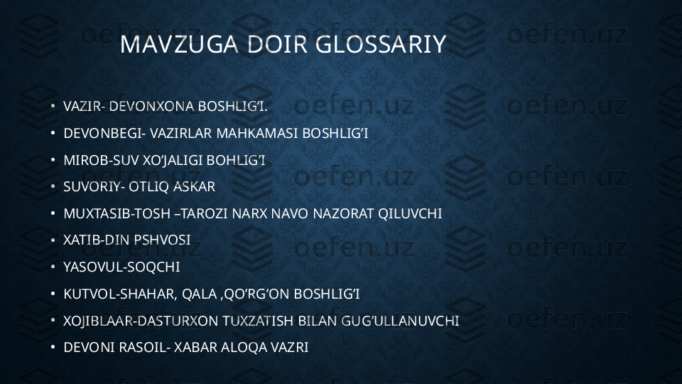 MAVZUGA  DOIR GLOSSARIY
•
VAZIR- DEVONXONA BOSHLIG’I.
•
DEVONBEGI- VAZIRLAR MAHKAMASI BOSHLIG’I
•
MIROB-SUV XO’JALIGI BOHLIG’I
•
SUVORIY- OTLIQ ASKAR
•
MUXTASIB-TOSH –TAROZI NARX NAVO NAZORAT QILUVCHI
•
XATIB-DIN PSHVOSI
•
YASOVUL-SOQCHI
•
KUTVOL-SHAHAR, QALA ,QO’RG’ON BOSHLIG’I
•
XOJIBLAAR-DASTURXON TUXZATISH BILAN GUG’ULLANUVCHI
•
DEVONI RASOIL- XABAR ALOQA VAZRI 