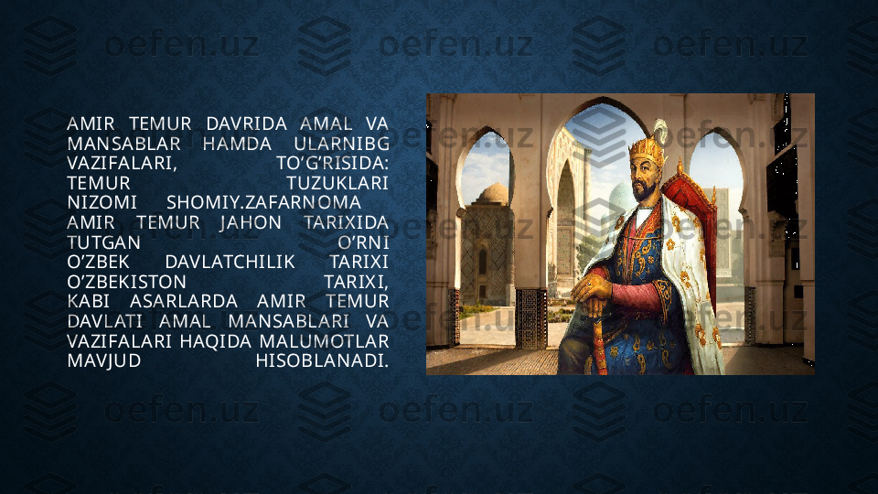 AMIR  TEMUR  DAV RIDA  AMAL  VA 
MAN SABLAR  HAMDA  ULARN IBG 
VAZIFALARI,  TO’G’RISIDA:
TEMUR  TUZUKLARI
N IZOMI  SHOMIY.ZAFARN OMA 
AMIR  TEMUR  J AHON   TARIX I DA 
TUTGAN   O’RN I
O’ZBEK  DAV LATCHILIK  TARIX I
O’ZBEKISTON   TARIX I,
KABI  ASARLARDA  AMIR  TEMUR 
DAV LATI  AMAL  MAN SABLARI  VA 
VAZIFALARI  HAQIDA  MALUMOTLAR 
MAV J UD  HISOBLAN ADI.
  